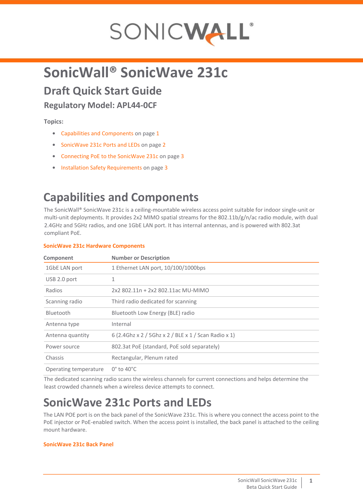  SonicWall   SonicWave   231 c Beta   Quick   Start   Guide 1 SonicWall® SonicWave 231c Draft Quick Start Guide Regulatory Model: APL44-0CF Topics: • Capabilities and Components on page 1 • SonicWave 231c Ports and LEDs on page 2 • Connecting PoE to the SonicWave 231c on page 3 • Installation Safety Requirements on page 3 Capabilities and Components The SonicWall® SonicWave 231c is a ceiling‐mountable wireless access point suitable for indoor single‐unit or multi‐unit deployments. It provides 2x2 MIMO spatial streams for the 802.11b/g/n/ac radio module, with dual 2.4GHz and 5GHz radios, and one 1GbE LAN port. It has internal antennas, and is powered with 802.3at compliant PoE.  SonicWave 231c Hardware Components Component  Number or Description 1GbE LAN port 1 Ethernet LAN port, 10/100/1000bps USB 2.0 port 1 Radios 2x2 802.11n + 2x2 802.11ac MU‐MIMO Scanning radio Third radio dedicated for scanning Bluetooth Bluetooth Low Energy (BLE) radio Antenna type Internal Antenna quantity 6 (2.4Ghz x 2 / 5Ghz x 2 / BLE x 1 / Scan Radio x 1) Power source 802.3at PoE (standard, PoE sold separately) Chassis Rectangular, Plenum rated Operating temperature 0° to 40°C The dedicated scanning radio scans the wireless channels for current connections and helps determine the least crowded channels when a wireless device attempts to connect. SonicWave 231c Ports and LEDs The LAN POE port is on the back panel of the SonicWave 231c. This is where you connect the access point to the PoE injector or PoE‐enabled switch. When the access point is installed, the back panel is attached to the ceiling mount hardware. SonicWave 231c Back Panel 