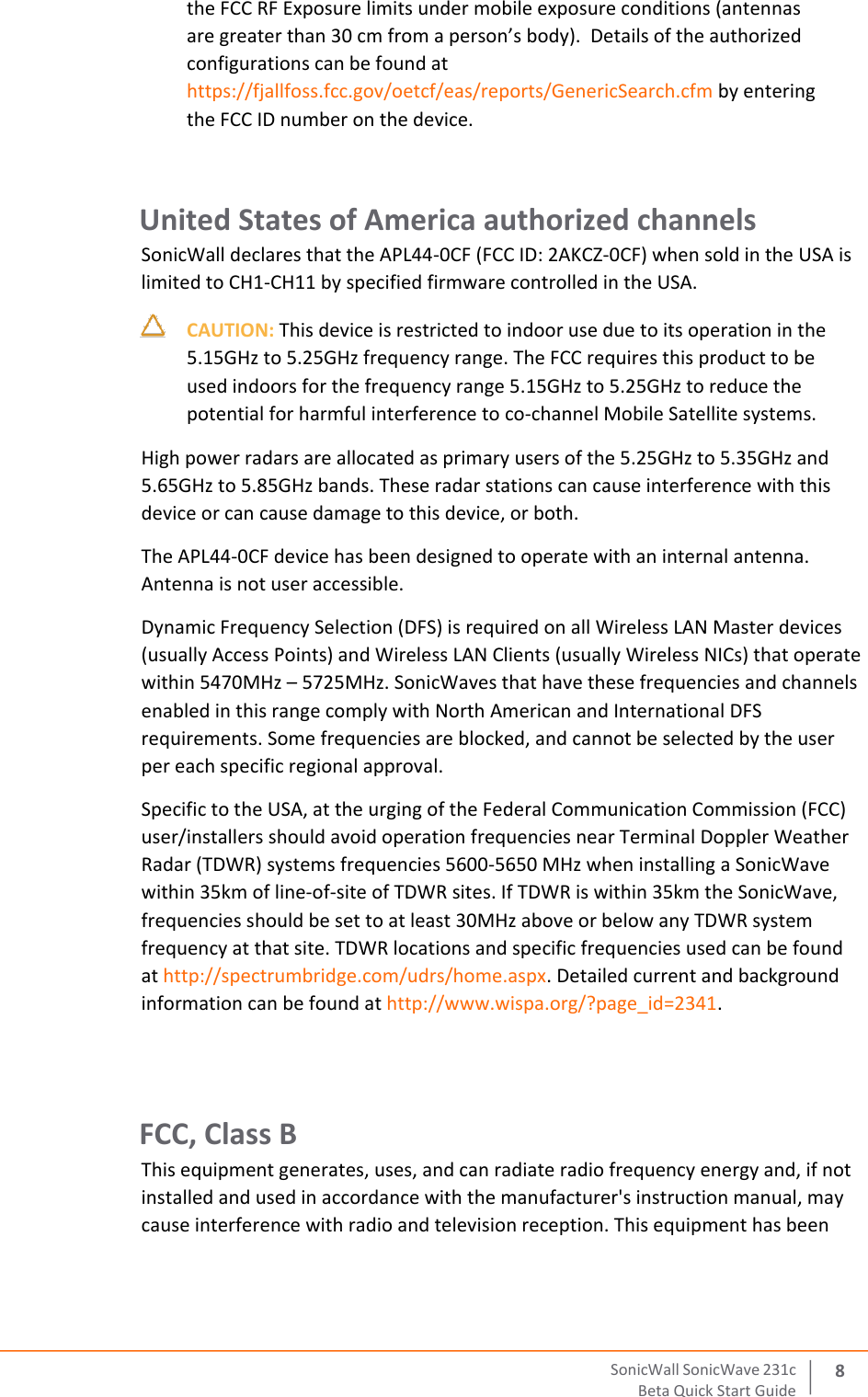  SonicWall   SonicWave   231 c Beta   Quick   Start   Guide 8 the FCC RF Exposure limits under mobile exposure conditions (antennas are greater than 30 cm from a person’s body).  Details of the authorized configurations can be found at https://fjallfoss.fcc.gov/oetcf/eas/reports/GenericSearch.cfm by entering the FCC ID number on the device.  United States of America authorized channels  SonicWall declares that the APL44‐0CF (FCC ID: 2AKCZ‐0CF) when sold in the USA is limited to CH1‐CH11 by specified firmware controlled in the USA.     CAUTION: This device is restricted to indoor use due to its operation in the 5.15GHz to 5.25GHz frequency range. The FCC requires this product to be used indoors for the frequency range 5.15GHz to 5.25GHz to reduce the potential for harmful interference to co‐channel Mobile Satellite systems.  High power radars are allocated as primary users of the 5.25GHz to 5.35GHz and 5.65GHz to 5.85GHz bands. These radar stations can cause interference with this device or can cause damage to this device, or both.  The APL44‐0CF device has been designed to operate with an internal antenna. Antenna is not user accessible.  Dynamic Frequency Selection (DFS) is required on all Wireless LAN Master devices (usually Access Points) and Wireless LAN Clients (usually Wireless NICs) that operate within 5470MHz – 5725MHz. SonicWaves that have these frequencies and channels enabled in this range comply with North American and International DFS requirements. Some frequencies are blocked, and cannot be selected by the user per each specific regional approval.  Specific to the USA, at the urging of the Federal Communication Commission (FCC) user/installers should avoid operation frequencies near Terminal Doppler Weather Radar (TDWR) systems frequencies 5600‐5650 MHz when installing a SonicWave within 35km of line‐of‐site of TDWR sites. If TDWR is within 35km the SonicWave, frequencies should be set to at least 30MHz above or below any TDWR system frequency at that site. TDWR locations and specific frequencies used can be found at http://spectrumbridge.com/udrs/home.aspx. Detailed current and background information can be found at http://www.wispa.org/?page_id=2341.   FCC, Class B  This equipment generates, uses, and can radiate radio frequency energy and, if not installed and used in accordance with the manufacturer&apos;s instruction manual, may cause interference with radio and television reception. This equipment has been 