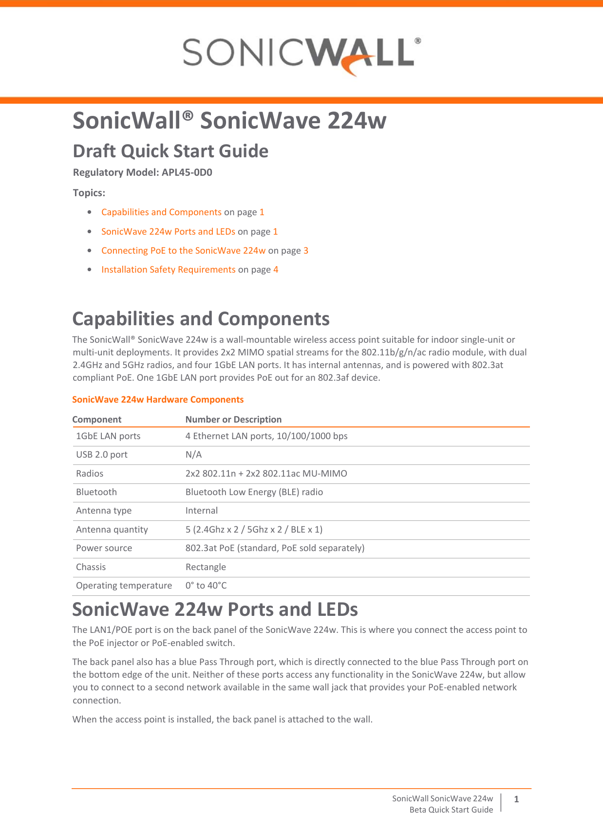  SonicWall   SonicWave   224 w Beta   Quick   Start   Guide 1 SonicWall® SonicWave 224w Draft Quick Start Guide Regulatory Model: APL45-0D0 Topics: • Capabilities and Components on page 1 • SonicWave 224w Ports and LEDs on page 1 • Connecting PoE to the SonicWave 224w on page 3 • Installation Safety Requirements on page 4 Capabilities and Components The SonicWall® SonicWave 224w is a wall‐mountable wireless access point suitable for indoor single‐unit or multi‐unit deployments. It provides 2x2 MIMO spatial streams for the 802.11b/g/n/ac radio module, with dual 2.4GHz and 5GHz radios, and four 1GbE LAN ports. It has internal antennas, and is powered with 802.3at compliant PoE. One 1GbE LAN port provides PoE out for an 802.3af device. SonicWave 224w Hardware Components Component  Number or Description 1GbE LAN ports 4 Ethernet LAN ports, 10/100/1000 bps USB 2.0 port N/A Radios 2x2 802.11n + 2x2 802.11ac MU‐MIMO Bluetooth Bluetooth Low Energy (BLE) radio Antenna type Internal Antenna quantity 5 (2.4Ghz x 2 / 5Ghz x 2 / BLE x 1) Power source 802.3at PoE (standard, PoE sold separately) Chassis Rectangle Operating temperature 0° to 40°C SonicWave 224w Ports and LEDs The LAN1/POE port is on the back panel of the SonicWave 224w. This is where you connect the access point to the PoE injector or PoE‐enabled switch.  The back panel also has a blue Pass Through port, which is directly connected to the blue Pass Through port on the bottom edge of the unit. Neither of these ports access any functionality in the SonicWave 224w, but allow you to connect to a second network available in the same wall jack that provides your PoE‐enabled network connection. When the access point is installed, the back panel is attached to the wall. 