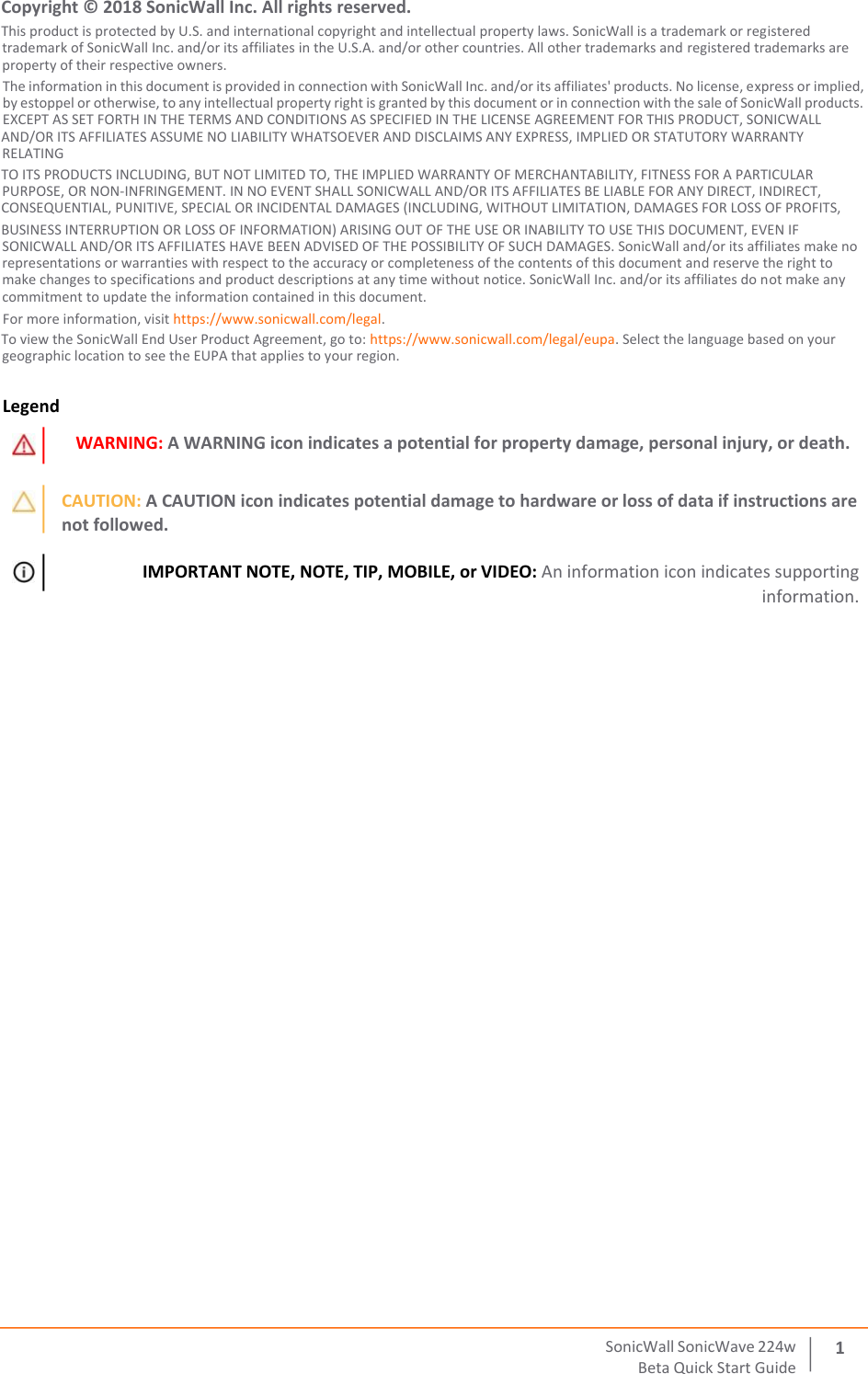 SonicWall   SonicWave   224 w Beta   Quick   Start   Guide 12  Copyright © 2018 SonicWall Inc. All rights reserved. This product is protected by U.S. and international copyright and intellectual property laws. SonicWall is a trademark or registered trademark of SonicWall Inc. and/or its affiliates in the U.S.A. and/or other countries. All other trademarks and registered trademarks are property of their respective owners. The information in this document is provided in connection with SonicWall Inc. and/or its affiliates&apos; products. No license, express or implied, by estoppel or otherwise, to any intellectual property right is granted by this document or in connection with the sale of SonicWall products. EXCEPT AS SET FORTH IN THE TERMS AND CONDITIONS AS SPECIFIED IN THE LICENSE AGREEMENT FOR THIS PRODUCT, SONICWALL  AND/OR ITS AFFILIATES ASSUME NO LIABILITY WHATSOEVER AND DISCLAIMS ANY EXPRESS, IMPLIED OR STATUTORY WARRANTY RELATING  TO ITS PRODUCTS INCLUDING, BUT NOT LIMITED TO, THE IMPLIED WARRANTY OF MERCHANTABILITY, FITNESS FOR A PARTICULAR PURPOSE, OR NON‐INFRINGEMENT. IN NO EVENT SHALL SONICWALL AND/OR ITS AFFILIATES BE LIABLE FOR ANY DIRECT, INDIRECT,  CONSEQUENTIAL, PUNITIVE, SPECIAL OR INCIDENTAL DAMAGES (INCLUDING, WITHOUT LIMITATION, DAMAGES FOR LOSS OF PROFITS,  BUSINESS INTERRUPTION OR LOSS OF INFORMATION) ARISING OUT OF THE USE OR INABILITY TO USE THIS DOCUMENT, EVEN IF SONICWALL AND/OR ITS AFFILIATES HAVE BEEN ADVISED OF THE POSSIBILITY OF SUCH DAMAGES. SonicWall and/or its affiliates make no representations or warranties with respect to the accuracy or completeness of the contents of this document and reserve the right to make changes to specifications and product descriptions at any time without notice. SonicWall Inc. and/or its affiliates do not make any commitment to update the information contained in this document. For more information, visit https://www.sonicwall.com/legal. To view the SonicWall End User Product Agreement, go to: https://www.sonicwall.com/legal/eupa. Select the language based on your geographic location to see the EUPA that applies to your region. Legend WARNING: A WARNING icon indicates a potential for property damage, personal injury, or death. CAUTION: A CAUTION icon indicates potential damage to hardware or loss of data if instructions are not followed. IMPORTANT NOTE, NOTE, TIP, MOBILE, or VIDEO: An information icon indicates supporting information. 