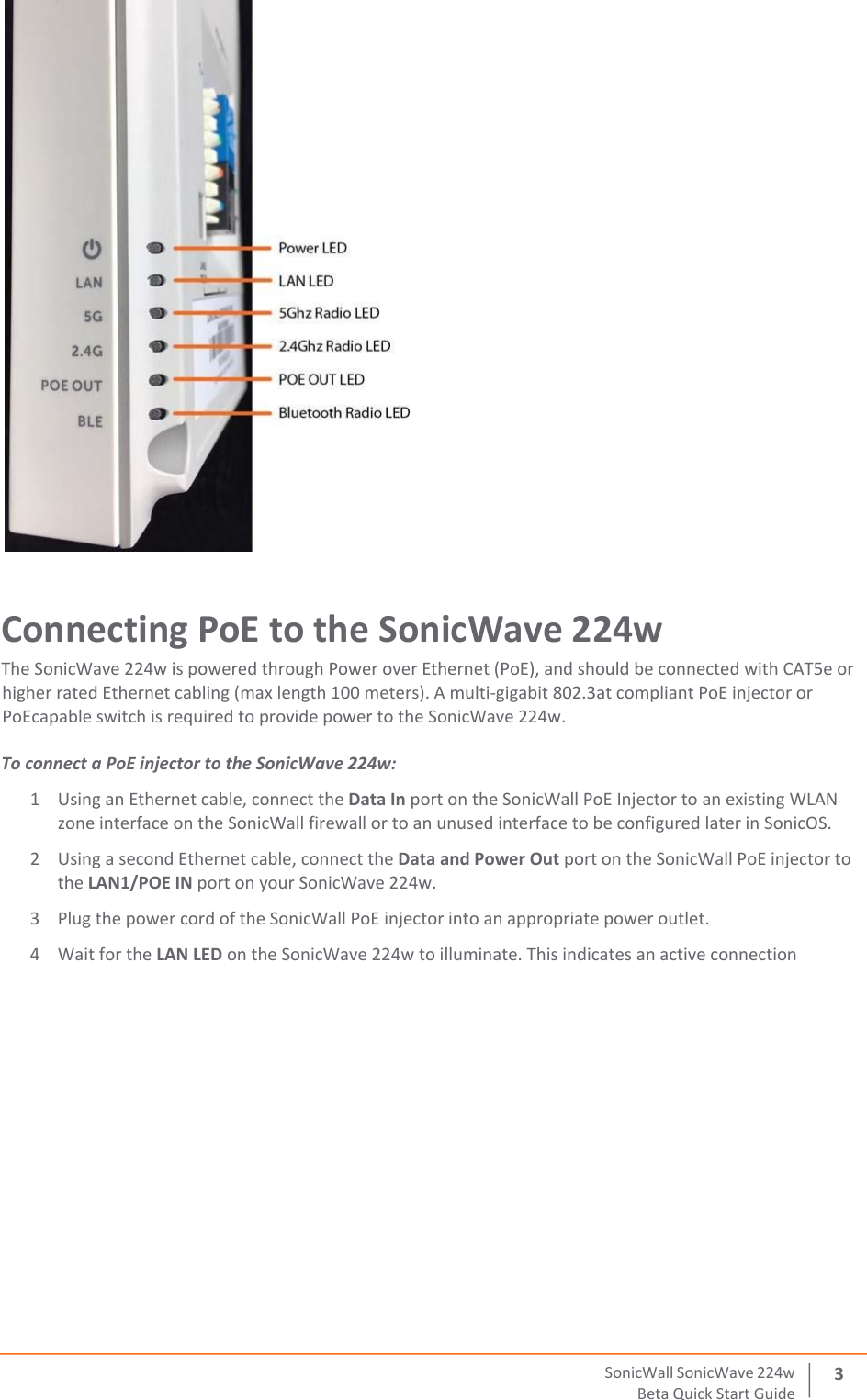  SonicWall   SonicWave   224 w Beta   Quick   Start   Guide 3  Connecting PoE to the SonicWave 224w The SonicWave 224w is powered through Power over Ethernet (PoE), and should be connected with CAT5e or higher rated Ethernet cabling (max length 100 meters). A multi‐gigabit 802.3at compliant PoE injector or PoEcapable switch is required to provide power to the SonicWave 224w.  To connect a PoE injector to the SonicWave 224w: 1 Using an Ethernet cable, connect the Data In port on the SonicWall PoE Injector to an existing WLAN zone interface on the SonicWall firewall or to an unused interface to be configured later in SonicOS. 2 Using a second Ethernet cable, connect the Data and Power Out port on the SonicWall PoE injector to the LAN1/POE IN port on your SonicWave 224w. 3 Plug the power cord of the SonicWall PoE injector into an appropriate power outlet. 4 Wait for the LAN LED on the SonicWave 224w to illuminate. This indicates an active connection     