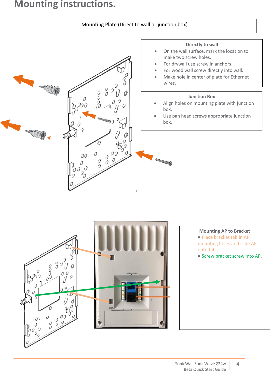  SonicWall   SonicWave   224 w Beta   Quick   Start   Guide 4 Mounting instructions.             Mounting Plate (Direct to wall or junction box) Directly to wall  On the wall surface, mark the location to make two screw holes.   For drywall use screw in anchors  For wood wall screw directly into wall.  Make hole in center of plate for Ethernet wires.  Junction Box  Align holes on mounting plate with junction box.    Use pan head screws appropriate junction box. Mounting AP to Bracket • Place bracket tab in AP mounting holes and slide AP onto tabs    • Screw bracket screw into AP.  