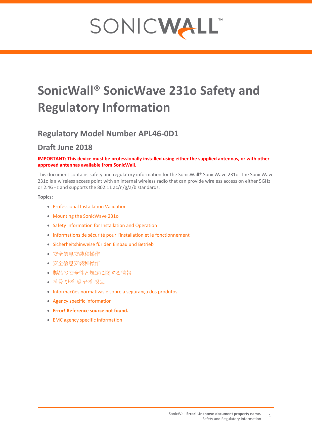  SonicWall Error! Unknown document property name. 1 Safety and Regulatory Information  SonicWall® SonicWave 231o Safety and Regulatory Information Regulatory Model Number APL46‐0D1 Draft June 2018 IMPORTANT: This device must be professionally installed using either the supplied antennas, or with other approved antennas available from SonicWall. This document contains safety and regulatory information for the SonicWall® SonicWave 231o. The SonicWave 231o is a wireless access point with an internal wireless radio that can provide wireless access on either 5GHz or 2.4GHz and supports the 802.11 ac/n/g/a/b standards.  Topics:  Professional Installation Validation  Mounting the SonicWave 231o  Safety Information for Installation and Operation  Informations de sécurité pour l&apos;installation et le fonctionnement   Sicherheitshinweise für den Einbau und Betrieb  安全信息安裝和操作    安全信息安装和操作   製品の安全性と規定に関する情報    제품 안전 및 규정 정보  Informações normativas e sobre a segurança dos produtos  Agency specific information  Error! Reference source not found.  EMC agency specific information   