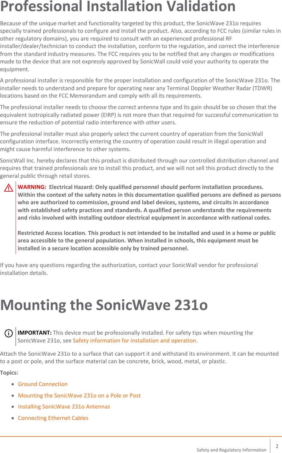    2 Safety and Regulatory Information  Professional Installation Validation Because of the unique market and functionality targeted by this product, the SonicWave 231o requires specially trained professionals to configure and install the product. Also, according to FCC rules (similar rules in other regulatory domains), you are required to consult with an experienced professional RF installer/dealer/technician to conduct the installation, conform to the regulation, and correct the interference from the standard industry measures. The FCC requires you to be notified that any changes or modifications made to the device that are not expressly approved by SonicWall could void your authority to operate the equipment. A professional installer is responsible for the proper installation and configuration of the SonicWave 231o. The installer needs to understand and prepare for operating near any Terminal Doppler Weather Radar (TDWR) locations based on the FCC Memorandum and comply with all its requirements. The professional installer needs to choose the correct antenna type and its gain should be so chosen that the equivalent isotropically radiated power (EIRP) is not more than that required for successful communication to ensure the reduction of potential radio interference with other users. The professional installer must also properly select the current country of operation from the SonicWall configuration interface. Incorrectly entering the country of operation could result in illegal operation and might cause harmful interference to other systems. SonicWall Inc. hereby declares that this product is distributed through our controlled distribution channel and requires that trained professionals are to install this product, and we will not sell this product directly to the general public through retail stores.   WARNING:  Electrical Hazard: Only qualified personnel should perform installation procedures. Within the context of the safety notes in this documentation qualified persons are defined as persons who are authorized to commission, ground and label devices, systems, and circuits in accordance with established safety practices and standards. A qualified person understands the requirements and risks involved with installing outdoor electrical equipment in accordance with national codes.  Restricted Access location. This product is not intended to be installed and used in a home or public area accessible to the general population. When installed in schools, this equipment must be installed in a secure location accessible only by trained personnel.   If you have any questions regarding the authorization, contact your SonicWall vendor for professional installation details. Mounting the SonicWave 231o    IMPORTANT: This device must be professionally installed. For safety tips when mounting the SonicWave 231o, see Safety information for installation and operation. Attach the SonicWave 231o to a surface that can support it and withstand its environment. It can be mounted to a post or pole, and the surface material can be concrete, brick, wood, metal, or plastic. Topics:  Ground Connection  Mounting the SonicWave 231o on a Pole or Post  Installing SonicWave 231o Antennas  Connecting Ethernet Cables 