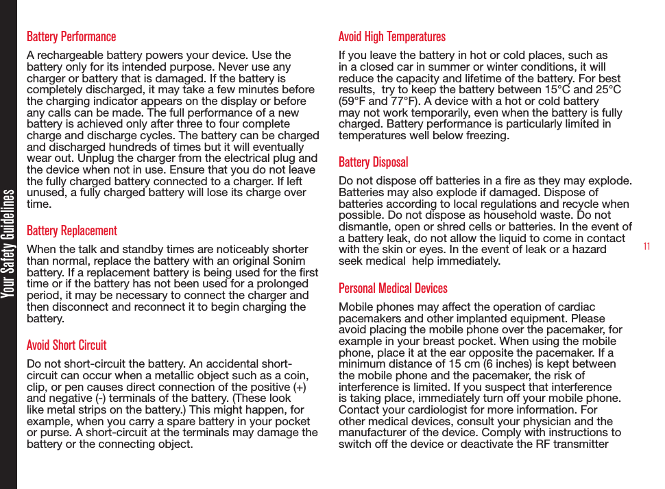11Battery PerformanceA rechargeable battery powers your device. Use the battery only for its intended purpose. Never use any charger or battery that is damaged. If the battery is completely discharged, it may take a few minutes before the charging indicator appears on the display or before any calls can be made. The full performance of a new battery is achieved only after three to four complete charge and discharge cycles. The battery can be charged and discharged hundreds of times but it will eventually wear out. Unplug the charger from the electrical plug and the device when not in use. Ensure that you do not leave the fully charged battery connected to a charger. If left unused, a fully charged battery will lose its charge over time.Battery ReplacementWhen the talk and standby times are noticeably shorter than normal, replace the battery with an original Sonim battery. If a replacement battery is being used for the rst time or if the battery has not been used for a prolonged period, it may be necessary to connect the charger and then disconnect and reconnect it to begin charging the battery.Avoid Short CircuitDo not short-circuit the battery. An accidental short-circuit can occur when a metallic object such as a coin, clip, or pen causes direct connection of the positive (+) and negative (-) terminals of the battery. (These look like metal strips on the battery.) This might happen, for example, when you carry a spare battery in your pocket or purse. A short-circuit at the terminals may damage the battery or the connecting object.Avoid High TemperaturesIf you leave the battery in hot or cold places, such as in a closed car in summer or winter conditions, it will reduce the capacity and lifetime of the battery. For best results,  try to keep the battery between 15°C and 25°C (59°F and 77°F). A device with a hot or cold battery may not work temporarily, even when the battery is fully charged. Battery performance is particularly limited in temperatures well below freezing.Battery DisposalDo not dispose off batteries in a re as they may explode. Batteries may also explode if damaged. Dispose of batteries according to local regulations and recycle when possible. Do not dispose as household waste. Do not dismantle, open or shred cells or batteries. In the event of a battery leak, do not allow the liquid to come in contact with the skin or eyes. In the event of leak or a hazard seek medical  help immediately.Personal Medical DevicesMobile phones may affect the operation of cardiac pacemakers and other implanted equipment. Please avoid placing the mobile phone over the pacemaker, for example in your breast pocket. When using the mobile phone, place it at the ear opposite the pacemaker. If a minimum distance of 15 cm (6 inches) is kept between the mobile phone and the pacemaker, the risk of interference is limited. If you suspect that interference is taking place, immediately turn off your mobile phone. Contact your cardiologist for more information. For other medical devices, consult your physician and the manufacturer of the device. Comply with instructions to switch off the device or deactivate the RF transmitterYour Safety Guidelines