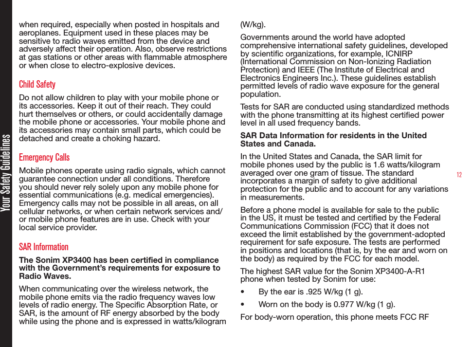 12Your Safety Guidelineswhen required, especially when posted in hospitals and aeroplanes. Equipment used in these places may be sensitive to radio waves emitted from the device and adversely affect their operation. Also, observe restrictions at gas stations or other areas with ammable atmosphere or when close to electro-explosive devices.Child SafetyDo not allow children to play with your mobile phone or its accessories. Keep it out of their reach. They could hurt themselves or others, or could accidentally damage the mobile phone or accessories. Your mobile phone and its accessories may contain small parts, which could be detached and create a choking hazard.Emergency CallsMobile phones operate using radio signals, which cannot guarantee connection under all conditions. Therefore you should never rely solely upon any mobile phone for essential communications (e.g. medical emergencies). Emergency calls may not be possible in all areas, on all cellular networks, or when certain network services and/or mobile phone features are in use. Check with your local service provider.SAR InformationThe Sonim XP3400 has been certified in compliance with the Government’s requirements for exposure to Radio Waves.When communicating over the wireless network, the mobile phone emits via the radio frequency waves low levels of radio energy. The Specic Absorption Rate, or SAR, is the amount of RF energy absorbed by the body while using the phone and is expressed in watts/kilogram (W/kg).Governments around the world have adopted comprehensive international safety guidelines, developed by scientic organizations, for example, ICNIRP (International Commission on Non-Ionizing Radiation Protection) and IEEE (The Institute of Electrical and Electronics Engineers Inc.). These guidelines establish permitted levels of radio wave exposure for the general population.Tests for SAR are conducted using standardized methods with the phone transmitting at its highest certied power level in all used frequency bands.SAR Data Information for residents in the United States and Canada.In the United States and Canada, the SAR limit for mobile phones used by the public is 1.6 watts/kilogram averaged over one gram of tissue. The standard incorporates a margin of safety to give additional protection for the public and to account for any variations in measurements.Before a phone model is available for sale to the public in the US, it must be tested and certied by the Federal Communications Commission (FCC) that it does not exceed the limit established by the government-adopted requirement for safe exposure. The tests are performed in positions and locations (that is, by the ear and worn on the body) as required by the FCC for each model.The highest SAR value for the Sonim XP3400-A-R1 phone when tested by Sonim for use:• By the ear is .925 W/kg (1 g).• Worn on the body is 0.977 W/kg (1 g).For body-worn operation, this phone meets FCC RF 