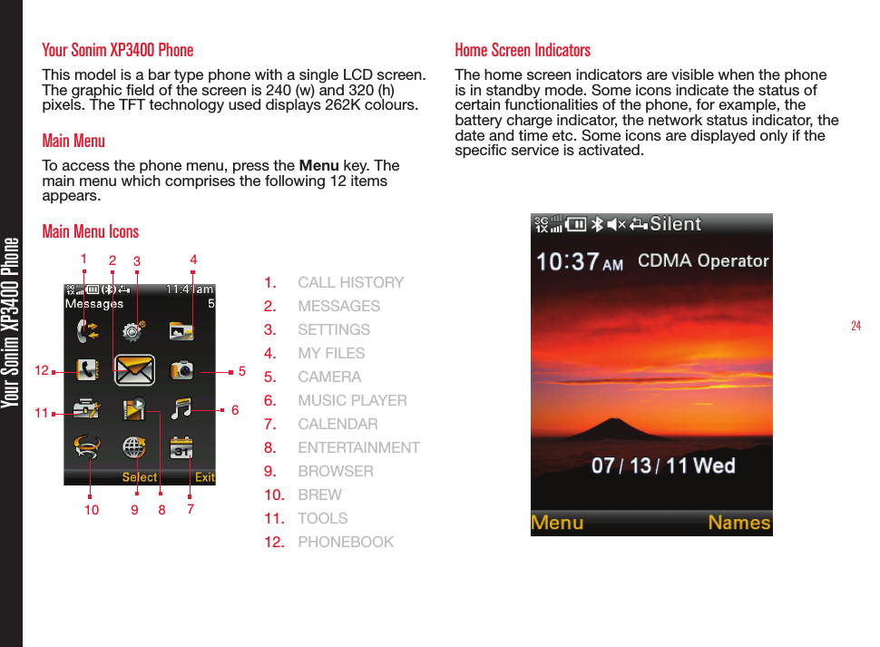 24Your Sonim XP3400 PhoneYour Sonim XP3400 PhoneThis model is a bar type phone with a single LCD screen. The graphic eld of the screen is 240 (w) and 320 (h) pixels. The TFT technology used displays 262K colours.Main MenuTo access the phone menu, press the Menu key. The main menu which comprises the following 12 items appears.Main Menu Icons  1.  CALL HISTORY2.  MESSAGES3.  SETTINGS4.  MY FILES5.  CAMERA6.  MUSIC PLAYER7.  CALENDAR8.  ENTERTAINMENT9.  BROWSER10.  BREW11.  TOOLS12.  PHONEBOOKHome Screen IndicatorsThe home screen indicators are visible when the phone is in standby mode. Some icons indicate the status of certain functionalities of the phone, for example, the battery charge indicator, the network status indicator, the date and time etc. Some icons are displayed only if the specic service is activated. 1 2349 578121011  6