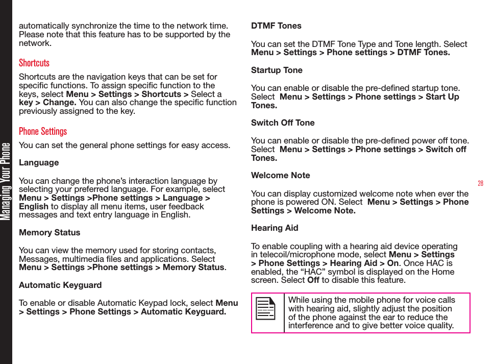 28Managing Your Phoneautomatically synchronize the time to the network time. Please note that this feature has to be supported by the network.ShortcutsShortcuts are the navigation keys that can be set for specic functions. To assign specic function to the keys, select Menu &gt; Settings &gt; Shortcuts &gt; Select a key &gt; Change. You can also change the specic function previously assigned to the key. Phone SettingsYou can set the general phone settings for easy access.LanguageYou can change the phone’s interaction language by selecting your preferred language. For example, select Menu &gt; Settings &gt;Phone settings &gt; Language &gt; English to display all menu items, user feedback messages and text entry language in English.Memory StatusYou can view the memory used for storing contacts, Messages, multimedia les and applications. Select Menu &gt; Settings &gt;Phone settings &gt; Memory Status.Automatic KeyguardTo enable or disable Automatic Keypad lock, select Menu &gt; Settings &gt; Phone Settings &gt; Automatic Keyguard. DTMF TonesYou can set the DTMF Tone Type and Tone length. Select  Menu &gt; Settings &gt; Phone settings &gt; DTMF Tones.Startup ToneYou can enable or disable the pre-dened startup tone.  Select  Menu &gt; Settings &gt; Phone settings &gt; Start Up Tones.Switch Off ToneYou can enable or disable the pre-dened power off tone.  Select  Menu &gt; Settings &gt; Phone settings &gt; Switch off Tones.Welcome NoteYou can display customized welcome note when ever the phone is powered ON. Select  Menu &gt; Settings &gt; Phone Settings &gt; Welcome Note.Hearing AidTo enable coupling with a hearing aid device operating in telecoil/microphone mode, select Menu &gt; Settings &gt; Phone Settings &gt; Hearing Aid &gt; On. Once HAC is enabled, the “HAC” symbol is displayed on the Home screen. Select Off to disable this feature.While using the mobile phone for voice calls with hearing aid, slightly adjust the position of the phone against the ear to reduce the interference and to give better voice quality.