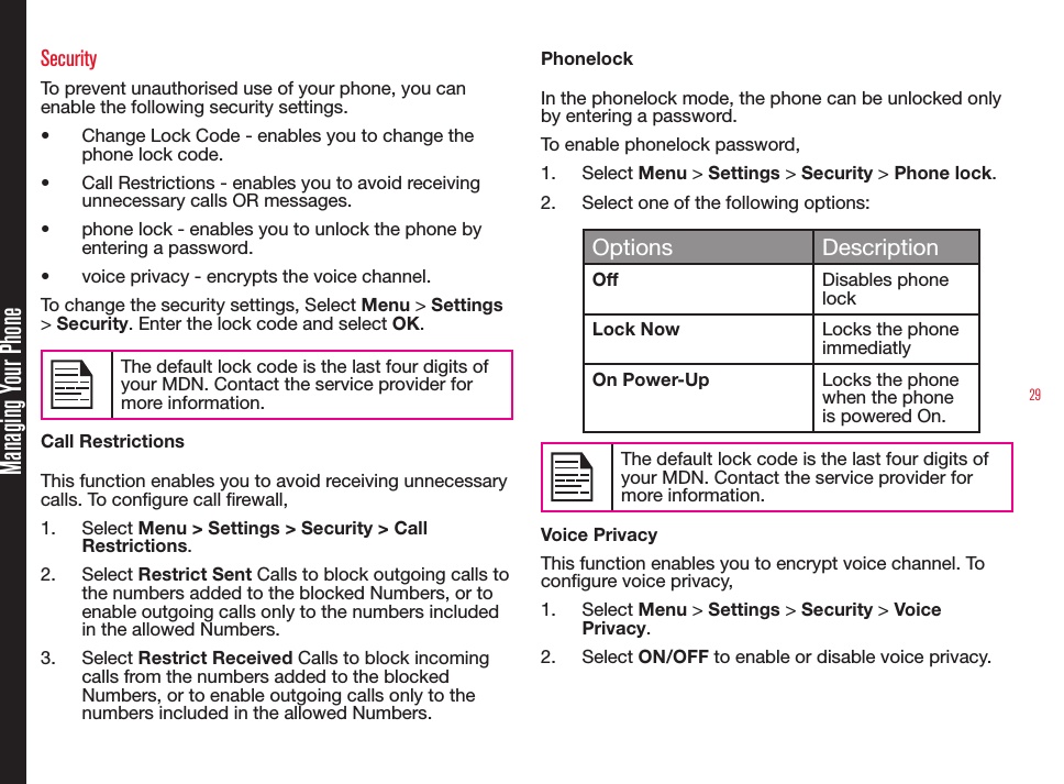 29Managing Your PhoneSecurityTo prevent unauthorised use of your phone, you can enable the following security settings.• Change Lock Code - enables you to change the phone lock code.• Call Restrictions - enables you to avoid receiving unnecessary calls OR messages.• phone lock - enables you to unlock the phone by entering a password.• voice privacy - encrypts the voice channel.To change the security settings, Select Menu &gt; Settings &gt; Security. Enter the lock code and select OK.The default lock code is the last four digits of your MDN. Contact the service provider for more information.Call RestrictionsThis function enables you to avoid receiving unnecessary calls. To congure call rewall,1.  Select Menu &gt; Settings &gt; Security &gt; Call Restrictions.2.  Select Restrict Sent Calls to block outgoing calls to the numbers added to the blocked Numbers, or to enable outgoing calls only to the numbers included in the allowed Numbers.3.  Select Restrict Received Calls to block incoming calls from the numbers added to the blocked Numbers, or to enable outgoing calls only to the numbers included in the allowed Numbers.PhonelockIn the phonelock mode, the phone can be unlocked only by entering a password.To enable phonelock password, 1.  Select Menu &gt; Settings &gt; Security &gt; Phone lock. 2.  Select one of the following options:Options DescriptionOff Disables phone lockLock Now Locks the phone immediatlyOn Power-Up Locks the phone when the phone is powered On.The default lock code is the last four digits of your MDN. Contact the service provider for more information.Voice PrivacyThis function enables you to encrypt voice channel. To congure voice privacy,1.  Select Menu &gt; Settings &gt; Security &gt; Voice Privacy. 2.  Select ON/OFF to enable or disable voice privacy.