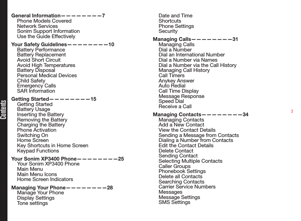 3ContentsGeneral Information————————7Phone Models CoveredNetwork Services Sonim Support Information Use the Guide EffectivelyYour Safety Guidelines————————10Battery PerformanceBattery ReplacementAvoid Short CircuitAvoid High TemperaturesBattery DisposalPersonal Medical DevicesChild SafetyEmergency CallsSAR InformationGetting Started————————15Getting StartedBattery UsageInserting the BatteryRemoving the BatteryCharging the BatteryPhone ActivationSwitching OnHome ScreenKey Shortcuts in Home ScreenKeypad FunctionsYour Sonim XP3400 Phone————————25Your Sonim XP3400 PhoneMain MenuMain Menu IconsHome Screen IndicatorsManaging Your Phone————————28Manage Your PhoneDisplay SettingsTone settingsDate and TimeShortcutsPhone SettingsSecurityManaging Calls————————31Managing CallsDial a NumberDial an International NumberDial a Number via NamesDial a Number via the Call HistoryManaging Call HistoryCall Timers Anykey AnswerAuto RedialCall Time DisplayMessage ResponseSpeed DialReceive a CallManaging Contacts————————34Managing ContactsAdd a New ContactView the Contact DetailsSending a Message from ContactsDialing a Number from ContactsEdit the Contact DetailsDelete ContactSending ContactSelecting Multiple Contacts Caller Groups Phonebook SettingsDelete all ContactsSearching ContactsCarrier Service NumbersMessagesMessage SettingsSMS Settings