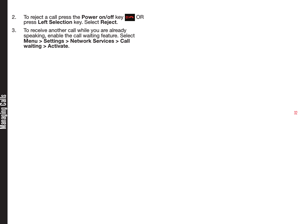 32Managing Calls2.  To reject a call press the Power on/off key   OR press Left Selection key. Select Reject.3.  To receive another call while you are already speaking, enable the call waiting feature. Select Menu &gt; Settings &gt; Network Services &gt; Call waiting &gt; Activate.