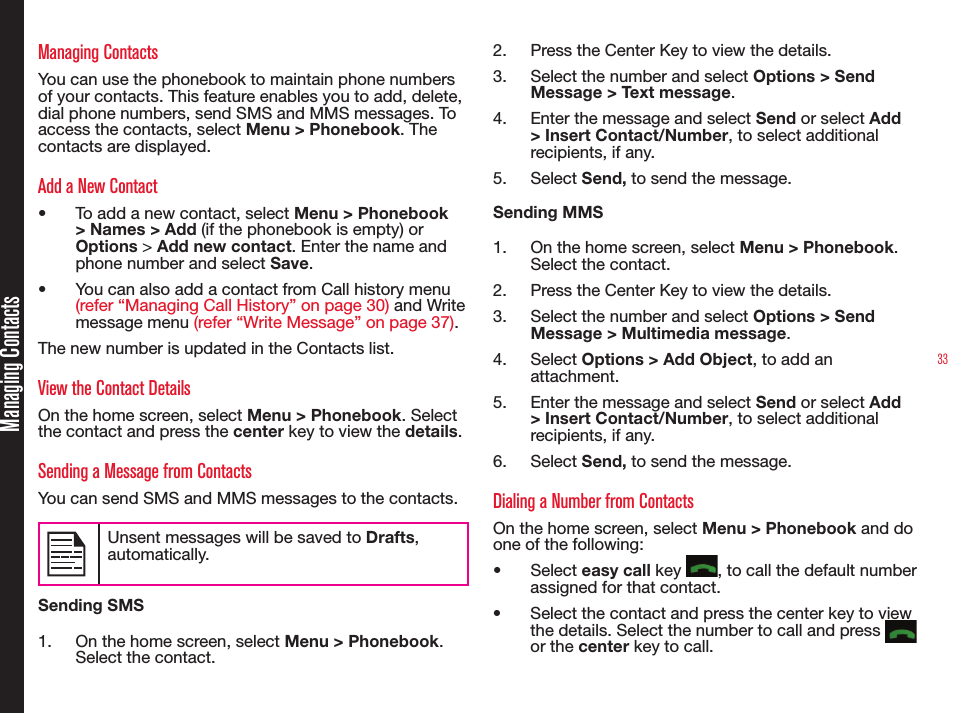 33Managing ContactsManaging ContactsYou can use the phonebook to maintain phone numbers of your contacts. This feature enables you to add, delete, dial phone numbers, send SMS and MMS messages. To access the contacts, select Menu &gt; Phonebook. The  contacts are displayed.Add a New Contact• To add a new contact, select Menu &gt; Phonebook &gt; Names &gt; Add (if the phonebook is empty) or Options &gt; Add new contact. Enter the name and phone number and select Save.• You can also add a contact from Call history menu (refer “Managing Call History” on page 30) and Write message menu (refer “Write Message” on page 37).The new number is updated in the Contacts list.View the Contact DetailsOn the home screen, select Menu &gt; Phonebook. Select the contact and press the center key to view the details.Sending a Message from ContactsYou can send SMS and MMS messages to the contacts. Unsent messages will be saved to Drafts, automatically.Sending SMS1.  On the home screen, select Menu &gt; Phonebook. Select the contact. 2.  Press the Center Key to view the details.3.  Select the number and select Options &gt; Send Message &gt; Text message.4.  Enter the message and select Send or select Add &gt; Insert Contact/Number, to select additional recipients, if any.5.  Select Send, to send the message.Sending MMS1.  On the home screen, select Menu &gt; Phonebook. Select the contact. 2.  Press the Center Key to view the details.3.  Select the number and select Options &gt; Send Message &gt; Multimedia message.4.  Select Options &gt; Add Object, to add an attachment.5.  Enter the message and select Send or select Add &gt; Insert Contact/Number, to select additional recipients, if any.6.  Select Send, to send the message.Dialing a Number from ContactsOn the home screen, select Menu &gt; Phonebook and do one of the following: • Select easy call key  , to call the default number assigned for that contact.• Select the contact and press the center key to view the details. Select the number to call and press    or the center key to call.