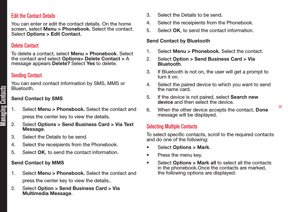 34Managing ContactsEdit the Contact DetailsYou can enter or edit the contact details. On the home screen, select Menu &gt; Phonebook. Select the contact. Select Options &gt; Edit Contact. Delete ContactTo delete a contact, select Menu &gt; Phonebook. Select the contact and select Options&gt; Delete Contact &gt; A message appears Delete? Select Yes to delete.Sending ContactYou can send contact information by SMS, MMS or Bluetooth.Send Contact by SMS1.  Select Menu &gt; Phonebook. Select the contact and press the center key to view the details.2.  Select Options &gt; Send Business Card &gt; Via Text Message. 3.  Select the Details to be send.4.  Select the receipients from the Phonebook.5.  Select OK, to send the contact information.Send Contact by MMS1.  Select Menu &gt; Phonebook. Select the contact and press the center key to view the details..2.  Select Option &gt; Send Business Card &gt; Via Multimedia Message. 3.  Select the Details to be send.4.  Select the receipients from the Phonebook.5.  Select OK, to send the contact information.Send Contact by Bluetooth1.  Select Menu &gt; Phonebook. Select the contact.2.  Select Option &gt; Send Business Card &gt; Via Bluetooth.3.  If Bluetooth is not on, the user will get a prompt to turn it on.4.  Select the paired device to which you want to send the name card.5.  If the device is not paired, select Search new device and then select the device.6.  When the other device accepts the contact, Done message will be displayed.Selecting Multiple Contacts To select specic contacts, scroll to the required contacts and do one of the following:• Select Options &gt; Mark.• Press the menu key. • Select Options &gt; Mark all to select all the contacts in the phonebook.Once the contacts are marked, the following options are displayed: 