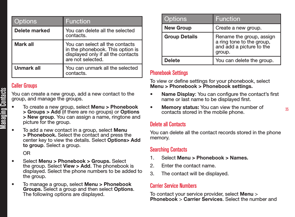 35Managing ContactsOptions FunctionDelete marked You can delete all the selected contacts.Mark all You can select all the contacts in the phonebook. This option is displayed only if all the contacts are not selected.Unmark all You can unmark all the selected contacts. Caller Groups You can create a new group, add a new contact to the group, and manage the groups. • To create a new group, select Menu &gt; Phonebook &gt; Groups &gt; Add (if there are no groups) or Options &gt; New group. You can assign a name, ringtone and picture for the group. • To add a new contact in a group, select Menu &gt; Phonebook. Select the contact and press the center key to view the details. Select Options&gt; Add to group. Select a group. OR• Select Menu &gt; Phonebook &gt; Groups. Select the group. Select View &gt; Add. The phonebook is displayed. Select the phone numbers to be added to the group.• To manage a group, select Menu &gt; Phonebook Groups. Select a group and then select Options. The following options are displayed.Options FunctionNew Group Create a new group.Group Details Rename the group, assign a ring tone to the group, and add a picture to the group.Delete You can delete the group.Phonebook SettingsTo view or dene settings for your phonebook, select Menu &gt; Phonebook &gt; Phonebook settings.• Name Display: You can congure the contact’s rst name or last name to be displayed rst.• Memory status: You can view the number of contacts stored in the mobile phone.Delete all ContactsYou can delete all the contact records stored in the phone memory.Searching Contacts1.  Select Menu &gt; Phonebook &gt; Names. 2.  Enter the contact name.3.  The contact will be displayed.Carrier Service NumbersTo contact your service provider, select Menu &gt; Phonebook &gt; Carrier Services. Select the number and 