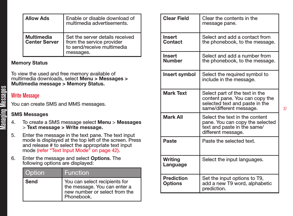 37Managing MessagesAllow Ads Enable or disable download of multimedia advertisements.Multimedia Center ServerSet the server details received from the service provider to send/receive multimedia messages.Memory StatusTo view the used and free memory available of multimedia downloads, select Menu &gt; Messages &gt; Multimedia message &gt; Memory Status.Write MessageYou can create SMS and MMS messages. SMS Messages 4.  To create a SMS message select Menu &gt; Messages &gt; Text message &gt; Write message. 5.  Enter the message in the text pane. The text input mode is displayed at the top left of the screen. Press and release # to select the appropriate text input mode (refer “Text Input Mode” on page 42).6.  Enter the message and select Options. The following options are displayed:Option FunctionSend You can select recipients for the message. You can enter a new number or select from the Phonebook.Clear Field Clear the contents in the message pane.Insert ContactSelect and add a contact from the phonebook, to the message.Insert NumberSelect and add a number from the phonebook, to the message.Insert symbol Select the required symbol to include in the message.Mark Text Select part of the text in the content pane. You can copy the selected text and paste in the same/different message.Mark All Select the text in the content pane. You can copy the selected text and paste in the same/different message.Paste Paste the selected text.Writing LanguageSelect the input languages.Prediction OptionsSet the input options to T9, add a new T9 word, alphabetic prediction.