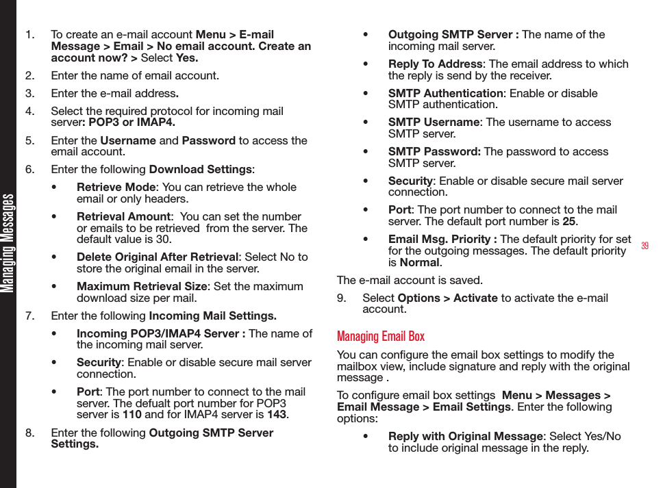 391.  To create an e-mail account Menu &gt; E-mail Message &gt; Email &gt; No email account. Create an account now? &gt; Select Yes.2.  Enter the name of email account.3.  Enter the e-mail address. 4.  Select the required protocol for incoming mail server: POP3 or IMAP4. 5.  Enter the Username and Password to access the email account.6.  Enter the following Download Settings: • Retrieve Mode: You can retrieve the whole email or only headers.• Retrieval Amount:  You can set the number or emails to be retrieved  from the server. The default value is 30.• Delete Original After Retrieval: Select No to store the original email in the server.• Maximum Retrieval Size: Set the maximum download size per mail.7.  Enter the following Incoming Mail Settings.• Incoming POP3/IMAP4 Server : The name of the incoming mail server. • Security: Enable or disable secure mail server connection.• Port: The port number to connect to the mail server. The defualt port number for POP3 server is 110 and for IMAP4 server is 143.8.  Enter the following Outgoing SMTP Server Settings.• Outgoing SMTP Server : The name of the incoming mail server. • Reply To Address: The email address to which the reply is send by the receiver.• SMTP Authentication: Enable or disable SMTP authentication.• SMTP Username: The username to access SMTP server.• SMTP Password: The password to access SMTP server.• Security: Enable or disable secure mail server connection.• Port: The port number to connect to the mail server. The default port number is 25.• Email Msg. Priority : The default priority for set for the outgoing messages. The default priority is Normal.The e-mail account is saved.9.  Select Options &gt; Activate to activate the e-mail account.Managing Email BoxYou can congure the email box settings to modify the mailbox view, include signature and reply with the original message . To congure email box settings  Menu &gt; Messages &gt; Email Message &gt; Email Settings. Enter the following options:• Reply with Original Message: Select Yes/No to include original message in the reply.Managing Messages
