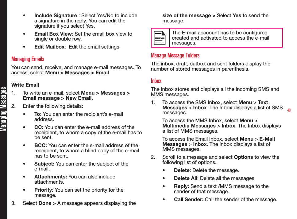 40Managing Messages• Include Signature : Select Yes/No to include a signature in the reply. You can edit the signature if you select Yes.• Email Box View: Set the email box view to single or double row.• Edit Mailbox:  Edit the email settings.Managing EmailsYou can send, receive, and manage e-mail messages. To access, select Menu &gt; Messages &gt; Email.Write Email1.  To write an e-mail, select Menu &gt; Messages &gt; Email message &gt; New Email. 2.  Enter the following details:• To: You can enter the recipient’s e-mail address.• CC: You can enter the e-mail address of the receipient, to whom a copy of the e-mail has to be sent.• BCC: You can enter the e-mail address of the receipient, to whom a blind copy of the e-mail has to be sent.• Subject: You can enter the subject of the e-mail.• Attachments: You can also include attachments.• Priority: You can set the priority for the message.3.  Select Done &gt; A message appears displaying the size of the message &gt; Select Yes to send the message.The E-mail acccount has to be congured created and activated to access the e-mail messages. Manage Message FoldersThe inbox, draft, outbox and sent folders display the number of stored messages in parenthesis.InboxThe Inbox stores and displays all the incoming SMS and MMS messages.1.  To access the SMS Inbox, select Menu &gt; Text Messages &gt; Inbox. The Inbox displays a list of SMS messages.To access the MMS Inbox, select Menu &gt; Multimedia Messages &gt; Inbox. The Inbox displays a list of MMS messages.To access the Email Inbox, select Menu &gt; E-Mail Messages &gt; Inbox. The Inbox displays a list of MMS messages.2.  Scroll to a message and select Options to view the following list of options.• Delete: Delete the message.• Delete All: Delete all the messages• Reply: Send a text /MMS message to the sender of that message.• Call Sender: Call the sender of the message. 