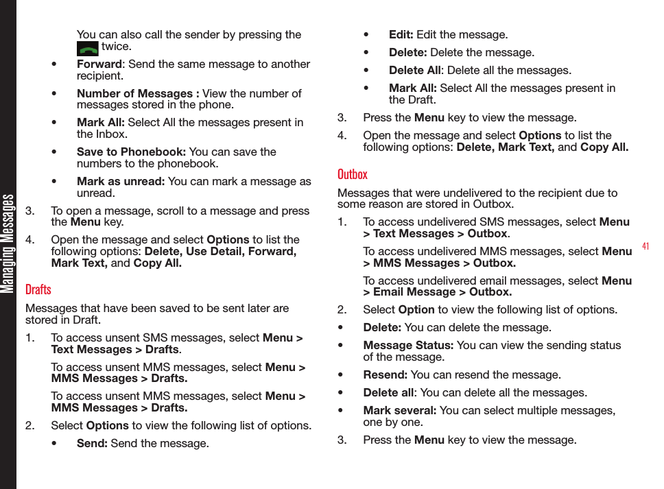 41You can also call the sender by pressing the  twice.• Forward: Send the same message to another recipient.• Number of Messages : View the number of messages stored in the phone.• Mark All: Select All the messages present in the Inbox.• Save to Phonebook: You can save the numbers to the phonebook.• Mark as unread: You can mark a message as unread.3.  To open a message, scroll to a message and press the Menu key.4.  Open the message and select Options to list the following options: Delete, Use Detail, Forward, Mark Text, and Copy All.DraftsMessages that have been saved to be sent later are stored in Draft.1.  To access unsent SMS messages, select Menu &gt; Text Messages &gt; Drafts.To access unsent MMS messages, select Menu &gt; MMS Messages &gt; Drafts.To access unsent MMS messages, select Menu &gt; MMS Messages &gt; Drafts.2.  Select Options to view the following list of options.• Send: Send the message.• Edit: Edit the message.• Delete: Delete the message.• Delete All: Delete all the messages.• Mark All: Select All the messages present in the Draft.3.  Press the Menu key to view the message.4.  Open the message and select Options to list the following options: Delete, Mark Text, and Copy All.OutboxMessages that were undelivered to the recipient due to some reason are stored in Outbox.1.  To access undelivered SMS messages, select Menu &gt; Text Messages &gt; Outbox.To access undelivered MMS messages, select Menu &gt; MMS Messages &gt; Outbox.To access undelivered email messages, select Menu &gt; Email Message &gt; Outbox.2.  Select Option to view the following list of options.• Delete: You can delete the message. • Message Status: You can view the sending status of the message.• Resend: You can resend the message.• Delete all: You can delete all the messages.• Mark several: You can select multiple messages, one by one.3.  Press the Menu key to view the message. Managing Messages