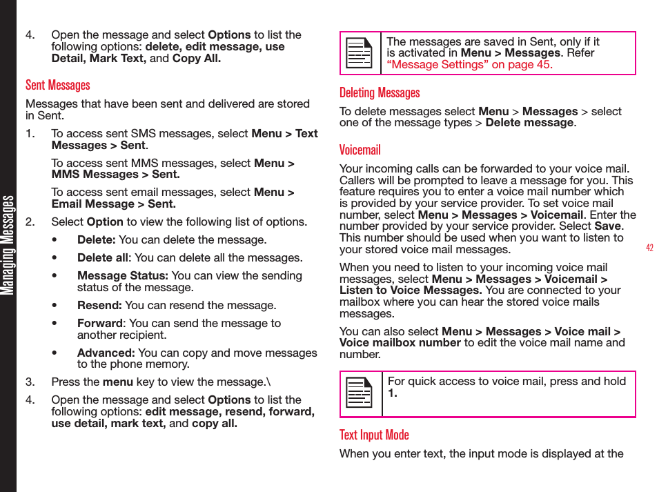 424.  Open the message and select Options to list the following options: delete, edit message, use Detail, Mark Text, and Copy All.Sent MessagesMessages that have been sent and delivered are stored in Sent.1.  To access sent SMS messages, select Menu &gt; Text Messages &gt; Sent.To access sent MMS messages, select Menu &gt; MMS Messages &gt; Sent.To access sent email messages, select Menu &gt; Email Message &gt; Sent.2.  Select Option to view the following list of options.• Delete: You can delete the message.• Delete all: You can delete all the messages.• Message Status: You can view the sending status of the message.• Resend: You can resend the message.• Forward: You can send the message to another recipient.• Advanced: You can copy and move messages to the phone memory.3.  Press the menu key to view the message.\4.  Open the message and select Options to list the following options: edit message, resend, forward, use detail, mark text, and copy all.The messages are saved in Sent, only if it is activated in Menu &gt; Messages. Refer “Message Settings” on page 45.Deleting MessagesTo delete messages select Menu &gt; Messages &gt; select one of the message types &gt; Delete message.VoicemailYour incoming calls can be forwarded to your voice mail. Callers will be prompted to leave a message for you. This feature requires you to enter a voice mail number which is provided by your service provider. To set voice mail number, select Menu &gt; Messages &gt; Voicemail. Enter the number provided by your service provider. Select Save. This number should be used when you want to listen to your stored voice mail messages.When you need to listen to your incoming voice mail messages, select Menu &gt; Messages &gt; Voicemail &gt; Listen to Voice Messages. You are connected to your mailbox where you can hear the stored voice mails messages. You can also select Menu &gt; Messages &gt; Voice mail &gt; Voice mailbox number to edit the voice mail name and number.For quick access to voice mail, press and hold 1.Text Input ModeWhen you enter text, the input mode is displayed at the Managing Messages