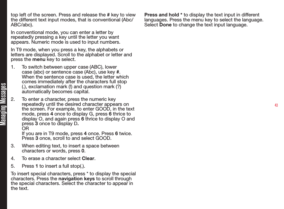 43top left of the screen. Press and release the # key to view the different text input modes, that is conventional (Abc/ABC/abc).In conventional mode, you can enter a letter by repeatedly pressing a key until the letter you want appears. Numeric mode is used to input numbers.In T9 mode, when you press a key, the alphabets or letters are displayed. Scroll to the alphabet or letter and press the menu key to select.1.  To switch between upper case (ABC), lower case (abc) or sentence case (Abc), use key #. When the sentence case is used, the letter which comes immediately after the characters full stop (.), exclamation mark (!) and question mark (?) automatically becomes capital.2.  To enter a character, press the numeric key repeatedly until the desired character appears on the screen. For example, to enter GOOD, in the text mode, press 4 once to display G, press 6 thrice to display O, and again press 6 thrice to display O and press 3 once to display D.OR If you are in T9 mode, press 4 once. Press 6 twice. Press 3 once, scroll to and select GOOD.3.  When editing text, to insert a space between characters or words, press 0.4.  To erase a character select Clear.5.  Press 1 to insert a full stop(.). To insert special characters, press * to display the special characters. Press the navigation keys to scroll through the special characters. Select the character to appear in the text. Press and hold * to display the text input in different languages. Press the menu key to select the language. Select Done to change the text input language.Managing Messages