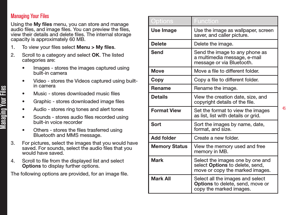45Managing Your FilesManaging Your FilesUsing the My files menu, you can store and manage audio les, and image les. You can preview the les, view their details and delete les. The internal storage capacity is approximately 60 MB.1.  To view your les select Menu &gt; My files.2.  Scroll to a category and select OK. The listed categories are:• Images - stores the images captured using built-in camera • Video - stores the Videos captured using built-in camera• Music - stores downloaded music files• Graphic - stores downloaded image files• Audio - stores ring tones and alert tones• Sounds - stores audio files recorded using built-in voice recorder• Others - stores the files trasferred using Bluetooth and MMS message.3.  For pictures, select the images that you would have saved. For sounds, select the audio files that you would have saved.4.  Scroll to le from the displayed list and select Options to display further options.The following options are provided, for an image le.Options FunctionUse Image Use the image as wallpaper, screen saver, and caller picture.Delete Delete the image.Send Send the image to any phone as a multimedia message, e-mail message or via Bluetooth.Move Move a le to different folder.Copy Copy a le to different folder.Rename Rename the image.Details View the creation date, size, and copyright details of the le.Format View Set the format to view the images as list, list with details or grid.Sort Sort the images by name, date, format, and size.Add folder Create a new folder.Memory Status View the memory used and free memory in MB.Mark Select the images one by one and select Options to delete, send, move or copy the marked images.Mark All Select all the images and select Options to delete, send, move or copy the marked images.