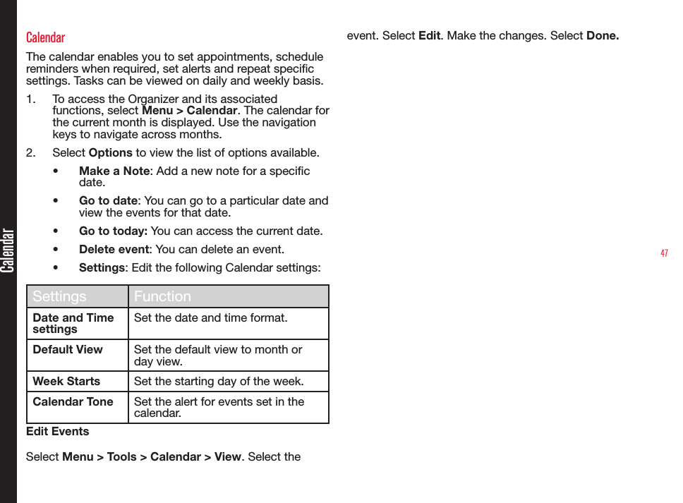 47CalendarCalendarThe calendar enables you to set appointments, schedule reminders when required, set alerts and repeat specic settings. Tasks can be viewed on daily and weekly basis.1.  To access the Organizer and its associated functions, select Menu &gt; Calendar. The calendar for the current month is displayed. Use the navigation keys to navigate across months.2.  Select Options to view the list of options available.• Make a Note: Add a new note for a specic date.• Go to date: You can go to a particular date and view the events for that date.• Go to today: You can access the current date.• Delete event: You can delete an event.• Settings: Edit the following Calendar settings:Settings FunctionDate and Time settingsSet the date and time format.Default View Set the default view to month or day view.Week Starts Set the starting day of the week.Calendar Tone Set the alert for events set in the calendar. Edit EventsSelect Menu &gt; Tools &gt; Calendar &gt; View. Select the event. Select Edit. Make the changes. Select Done.