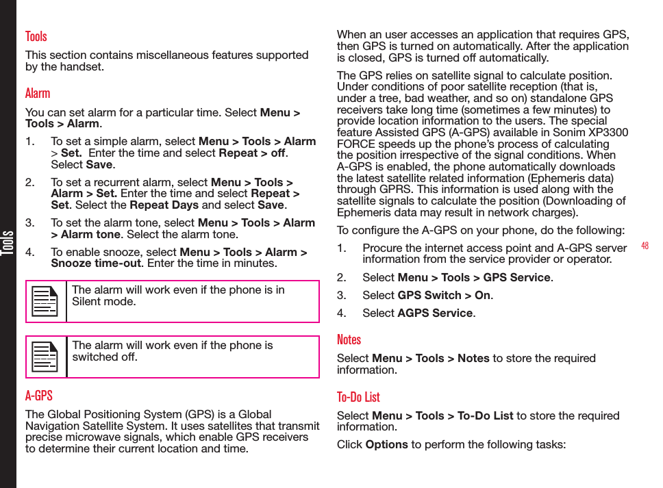48ToolsToolsThis section contains miscellaneous features supported by the handset.AlarmYou can set alarm for a particular time. Select Menu &gt; Tools &gt; Alarm.1.  To set a simple alarm, select Menu &gt; Tools &gt; Alarm &gt; Set.  Enter the time and select Repeat &gt; off. Select Save.2.  To set a recurrent alarm, select Menu &gt; Tools &gt; Alarm &gt; Set. Enter the time and select Repeat &gt; Set. Select the Repeat Days and select Save.3.  To set the alarm tone, select Menu &gt; Tools &gt; Alarm &gt; Alarm tone. Select the alarm tone.4.  To enable snooze, select Menu &gt; Tools &gt; Alarm &gt; Snooze time-out. Enter the time in minutes.The alarm will work even if the phone is in Silent mode.The alarm will work even if the phone is switched off.A-GPSThe Global Positioning System (GPS) is a Global Navigation Satellite System. It uses satellites that transmit precise microwave signals, which enable GPS receivers to determine their current location and time.When an user accesses an application that requires GPS, then GPS is turned on automatically. After the application is closed, GPS is turned off automatically.The GPS relies on satellite signal to calculate position. Under conditions of poor satellite reception (that is, under a tree, bad weather, and so on) standalone GPS receivers take long time (sometimes a few minutes) to provide location information to the users. The special feature Assisted GPS (A-GPS) available in Sonim XP3300 FORCE speeds up the phone’s process of calculating the position irrespective of the signal conditions. When A-GPS is enabled, the phone automatically downloads the latest satellite related information (Ephemeris data) through GPRS. This information is used along with the satellite signals to calculate the position (Downloading of Ephemeris data may result in network charges).To congure the A-GPS on your phone, do the following:1.  Procure the internet access point and A-GPS server information from the service provider or operator.2.  Select Menu &gt; Tools &gt; GPS Service. 3.  Select GPS Switch &gt; On.4.  Select AGPS Service.NotesSelect Menu &gt; Tools &gt; Notes to store the required information.To-Do ListSelect Menu &gt; Tools &gt; To-Do List to store the required information.Click Options to perform the following tasks: