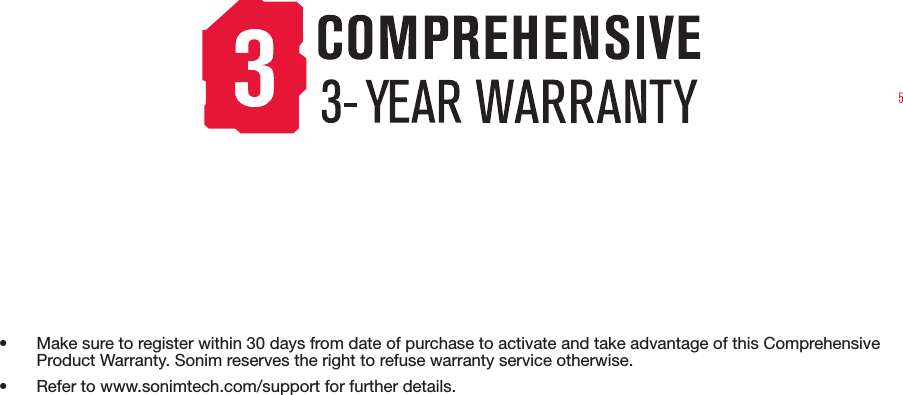 5• Make sure to register within 30 days from date of purchase to activate and take advantage of this Comprehensive Product Warranty. Sonim reserves the right to refuse warranty service otherwise.• Refer to www.sonimtech.com/support for further details.