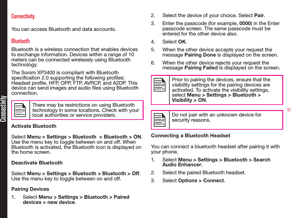52ConnectivityConnectivityYou can access Bluetooth and data accounts.BluetoothBluetooth is a wireless connection that enables devices to exchange information. Devices within a range of 10 meters can be connected wirelessly using Bluetooth technology.The Sonim XP3400 is compliant with Bluetooth specication 2.0 supporting the following proles: Headset prole, HFP, OPP, FTP, AVRCP, and A2DP. This device can send images and audio les using Bluetooth connection.There may be restrictions on using Bluetooth technology in some locations. Check with your local authorities or service providers.Activate BluetoothSelect Menu &gt; Settings &gt; Bluetooth  &gt; Bluetooth &gt; ON. Use the menu key to toggle between on and off. When Bluetooth is activated, the Bluetooth icon is displayed on the home screen.Deactivate BluetoothSelect Menu &gt; Settings &gt; Bluetooth &gt; Bluetooth &gt; Off. Use the menu key to toggle between on and off.Pairing Devices1.  Select Menu &gt; Settings &gt; Bluetooth &gt; Paired devices &gt; new device.2.  Select the device of your choice. Select Pair.3.  Enter the passcode (for example, 0000) in the Enter passcode screen. The same passcode must be entered for the other device also.4.  Select OK.5.  When the other device accepts your request the message Pairing Done is displayed on the screen.6.  When the other device rejects your request the message Pairing Failed is displayed on the screen.Prior to pairing the devices, ensure that the visibility settings for the pairing devices are activated. To activate the visibility settings, select Menu &gt; Settings &gt; Bluetooth &gt; Visibility &gt; ON.Do not pair with an unknown device for security reasons.Connecting a Bluetooth HeadsetYou can connect a bluetooth headset after pairing it with your phone.1.  Select Menu &gt; Settings &gt; Bluetooth &gt; Search Audio Enhancer.2.  Select the paired Bluetooth headset.3.  Select Options &gt; Connect.