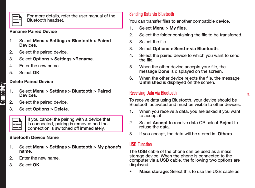 53ConnectivityFor more details, refer the user manual of the Bluetooth headset.Rename Paired Device1.  Select Menu &gt; Settings &gt; Bluetooth &gt; Paired Devices.2.  Select the paired device.3.  Select Options &gt; Settings &gt;Rename.4.  Enter the new name.5.  Select OK.Delete Paired Device1.  Select Menu &gt; Settings &gt; Bluetooth &gt; Paired Devices.2.  Select the paired device.3.  Select Options &gt; Delete.If you cancel the pairing with a device that is connected, pairing is removed and the connection is switched off immediately.Bluetooth Device Name1.  Select Menu &gt; Settings &gt; Bluetooth &gt; My phone’s name.2.  Enter the new name.3.  Select OK.Sending Data via BluetoothYou can transfer les to another compatible device.1.  Select Menu &gt; My files.2.  Select the folder containing the le to be transferred.3.  Select the le.3.  Select Options &gt; Send &gt; via Bluetooth.4.  Select the paired device to which you want to send the le.5.  When the other device accepts your le, the message Done is displayed on the screen.6.  When the other device rejects the le, the message Unfinished is displayed on the screen.Receiving Data via BluetoothTo receive data using Bluetooth, your device should be Bluetooth activated and must be visible to other devices.1.  When you receive a data, you are asked if you want to accept it.2.  Select Accept to receive data OR select Reject to refuse the data.3.  If you accept, the data will be stored in  Others.USB FunctionThe USB cable of the phone can be used as a mass storage device. When the phone is connected to the computer via a USB cable, the following two options are displayed:• Mass storage: Select this to use the USB cable as 