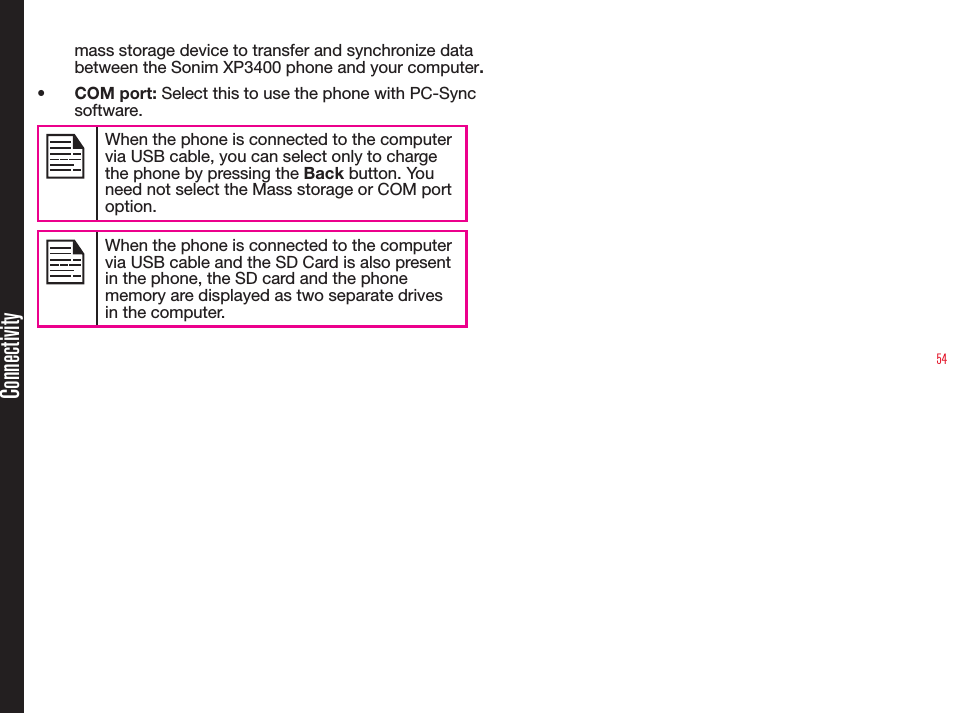 54mass storage device to transfer and synchronize data between the Sonim XP3400 phone and your computer.• COM port: Select this to use the phone with PC-Sync software.When the phone is connected to the computer via USB cable, you can select only to charge the phone by pressing the Back button. You need not select the Mass storage or COM port option.When the phone is connected to the computer via USB cable and the SD Card is also present in the phone, the SD card and the phone memory are displayed as two separate drives in the computer.Connectivity