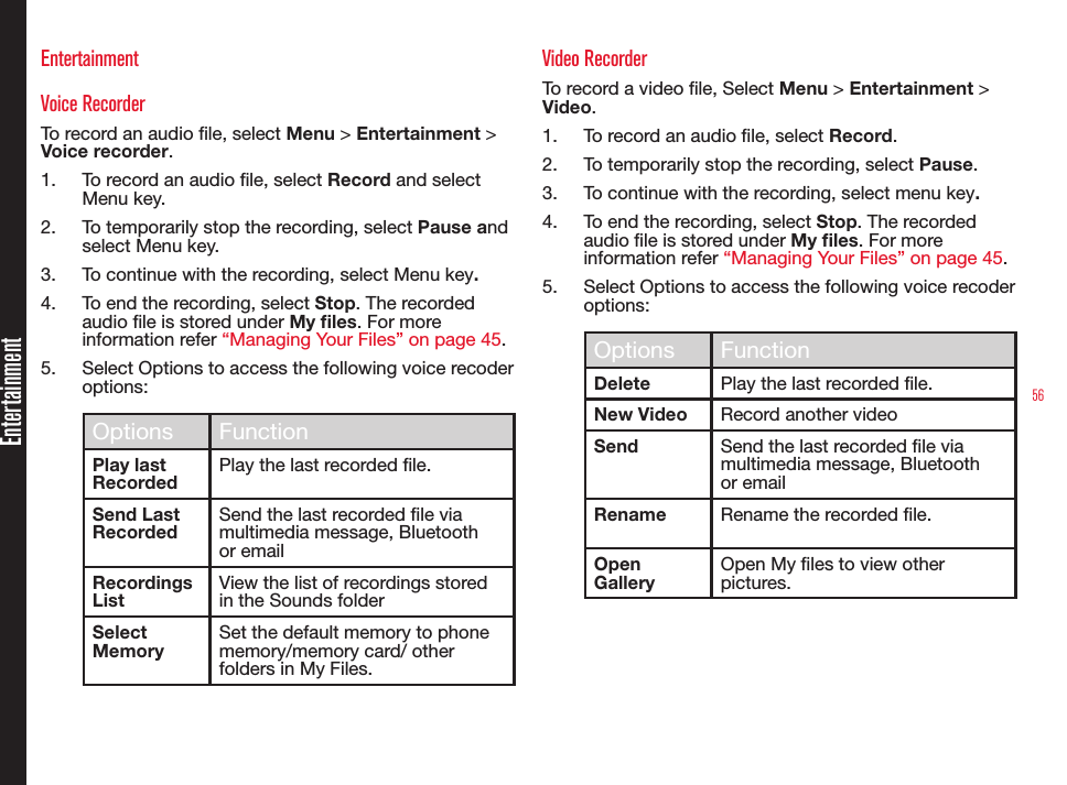 56EntertainmentEntertainmentVoice RecorderTo record an audio le, select Menu &gt; Entertainment &gt; Voice recorder.1.  To record an audio le, select Record and select Menu key. 2.  To temporarily stop the recording, select Pause and select Menu key.3.  To continue with the recording, select Menu key.4.  To end the recording, select Stop. The recorded audio le is stored under My les. For more information refer “Managing Your Files” on page 45.5.  Select Options to access the following voice recoder options:Options FunctionPlay last RecordedPlay the last recorded le.Send Last RecordedSend the last recorded le via multimedia message, Bluetooth or emailRecordings ListView the list of recordings stored in the Sounds folder Select MemorySet the default memory to phone memory/memory card/ other folders in My Files.Video RecorderTo record a video le, Select Menu &gt; Entertainment &gt; Video.1.  To record an audio le, select Record.2.  To temporarily stop the recording, select Pause.3.  To continue with the recording, select menu key.4.  To end the recording, select Stop. The recorded audio le is stored under My les. For more information refer “Managing Your Files” on page 45.5.  Select Options to access the following voice recoder options:Options FunctionDelete Play the last recorded le.New Video Record another videoSend Send the last recorded le via multimedia message, Bluetooth or emailRename Rename the recorded le.Open GalleryOpen My les to view other pictures.