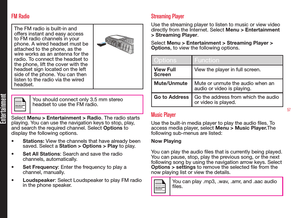 57EntertainmentFM RadioThe FM radio is built-in and offers instant and easy access to FM radio channels in your phone. A wired headset must be attached to the phone, as the wire works as an antenna for the radio. To connect the headset to the phone, lift the cover with the headset sign located on the left side of the phone. You can then listen to the radio via the wired headset.You should connect only 3.5 mm stereo headset to use the FM radio.Select Menu &gt; Entertainment &gt; Radio. The radio starts playing. You can use the navigation keys to stop, play, and search the required channel. Select Options to display the following options.• Stations: View the channels that have already been saved. Select a Station &gt; Options &gt; Play to play.• Set All Stations: Search and save the radio channels, automatically.• Set Frequency: Enter the frequency to play a channel, manually.• Loudspeaker: Select Loudspeaker to play FM radio in the phone speaker.Streaming PlayerUse the streaming player to listen to music or view video  directly from the Internet. Select Menu &gt; Entertainment &gt; Streaming Player.Select Menu &gt; Entertainment &gt; Streaming Player &gt; Options, to view the following options.Options FunctionView Full ScreenView the player in full screen.Mute/Unmute Mute or unmute the audio when an audio or video is playing.Go to Address Go the address from which the audio or video is played.Music PlayerUse the built-in media player to play the audio les. To access media player, select Menu &gt; Music Player.The following sub-menus are listed:Now PlayingYou can play the audio files that is currently being played. You can pause, stop, play the previous song, or the next following song by using the navigation arrow keys. Select Options &gt; settings to remove the selected file from the now playing list or view the details.You can play .mp3, .wav, .amr, and .aac audio files.
