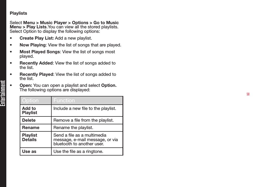 58PlaylistsSelect Menu &gt; Music Player &gt; Options &gt; Go to Music Menu &gt; Play Lists.You can view all the stored playlists. Select Option to display the following options:• Create Play List: Add a new playlist.• Now Playing: View the list of songs that are played.• Most Played Songs: View the list of songs most played.• Recently Added: View the list of songs added to the list.• Recently Played: View the list of songs added to the list.• Open: You can open a playlist and select Option. The following options are displayed:Option FunctionAdd to PlaylistInclude a new le to the playlist.Delete Remove a le from the playlist.Rename Rename the playlist.Playlist DetailsSend a le as a multimedia message, e-mail message, or via bluetooth to another user.Use as Use the le as a ringtone.Entertainment