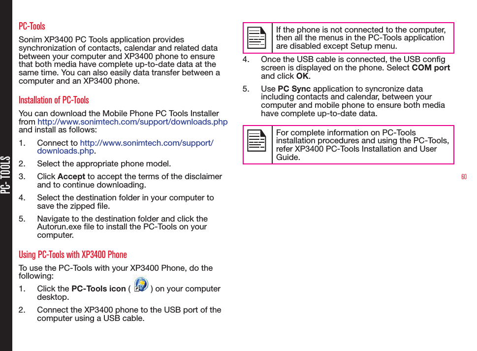 60PC- TOOLSPC-ToolsSonim XP3400 PC Tools application provides synchronization of contacts, calendar and related data between your computer and XP3400 phone to ensure that both media have complete up-to-date data at the same time. You can also easily data transfer between a computer and an XP3400 phone.Installation of PC-ToolsYou can download the Mobile Phone PC Tools Installer from http://www.sonimtech.com/support/downloads.php  and install as follows:1.  Connect to http://www.sonimtech.com/support/downloads.php. 2.  Select the appropriate phone model.3.  Click Accept to accept the terms of the disclaimer and to continue downloading.4.  Select the destination folder in your computer to save the zipped le.5.  Navigate to the destination folder and click the Autorun.exe le to install the PC-Tools on your computer.Using PC-Tools with XP3400 PhoneTo use the PC-Tools with your XP3400 Phone, do the following:1.  Click the PC-Tools icon (   ) on your computer desktop. 2.  Connect the XP3400 phone to the USB port of the computer using a USB cable.If the phone is not connected to the computer, then all the menus in the PC-Tools application are disabled except Setup menu.4.  Once the USB cable is connected, the USB cong screen is displayed on the phone. Select COM port and click OK.5.  Use PC Sync application to syncronize data including contacts and calendar, between your computer and mobile phone to ensure both media have complete up-to-date data.For complete information on PC-Tools installation procedures and using the PC-Tools, refer XP3400 PC-Tools Installation and User Guide. 