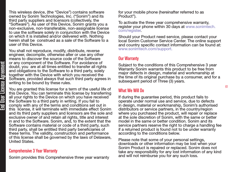61End User License AgreementThis wireless device, (the “Device”) contains software owned by Sonim Technologies, Inc. (“Sonim”) and its third party suppliers and licensors (collectively, the “Software”). As user of this Device, Sonim grants you a non-exclusive, non-transferable, non-assignable license to use the software solely in conjunction with the Device on which it is installed and/or delivered with. Nothing herein shall be  construed as a sale of the Software to a user of this Device.You shall not reproduce, modify, distribute, reverse engineer, decompile, otherwise alter or use any other means to discover the source code of the Software or any component of the Software. For avoidance of doubt, you  are at all times entitled to transfer all rights and obligations to the Software to a third party, solely together with the Device with which you received the Software, provided always that such third party agrees in writing to be bound by these rules.You are granted this license for a term of the useful life of this Device. You can terminate this license by transferring all your rights to the Device on which you have received the Software to a third party in writing. If you fail to comply with any of the terms and conditions set out in this  license, it will terminate with immediate effect Sonim and its third party suppliers and licensors are the sole and exclusive owner of and retain all rights, title and interest in and to the Software. Sonim, and, to the extent that the Software contains material or code of a third party, such third party, shall be entitled third party beneciaries of these terms. The validity, construction and performance of this license shall be governed by the laws of Delaware, United States.Comprehensive 3 Year WarrantySonim provides this Comprehensive three year warranty for your mobile phone (hereinafter referred to as Product”).To activate the three year comprehensive warranty, register your phone within 30 days at www.sonimtech.com/register.Should your Product need service, please contact your local Sonim Customer Service Center. The online support and country specic contact information can be found at: www.sonimtech.com/support.Our WarrantySubject to the conditions of this Comprehensive 3 year Warranty Sonim warrants this product to be free from major defects in design, material and workmanship at the time of its original purchase by a consumer, and for a subsequent period of Three (3) years.What We Will DoIf during the guarantee period, this product fails to operate under normal use and service, due to defects in design, material or workmanship, Sonim’s authorised distributors or service partners, in the country/region where you purchased the product, will repair or replace at the sole discretion of Sonim, with the same or better model in the same or better condition. Sonim and its service partners reserve the right to charge a handling fee if a returned product is found not to be under warranty according to the conditions below.Please note that some of your personal settings, downloads or other information may be lost when your Sonim Product is repaired or replaced. Sonim does not take any responsibility for any lost information of any kind and will not reimburse you for any such loss. 