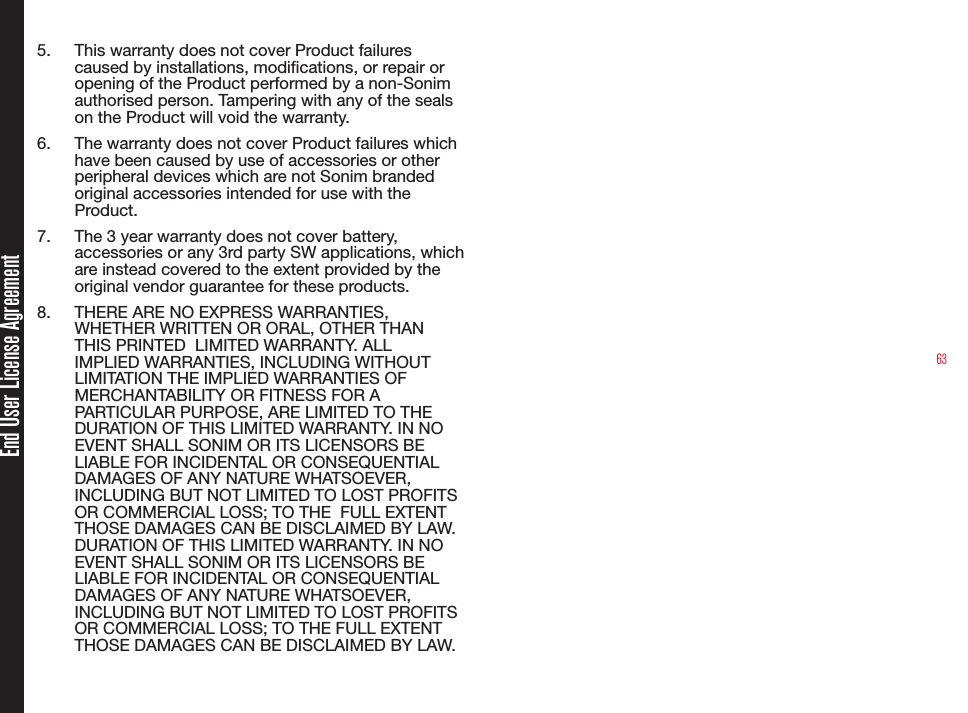 635.  This warranty does not cover Product failures caused by installations, modications, or repair or opening of the Product performed by a non-Sonim authorised person. Tampering with any of the seals on the Product will void the warranty.6.  The warranty does not cover Product failures which have been caused by use of accessories or other peripheral devices which are not Sonim branded original accessories intended for use with the Product.7.  The 3 year warranty does not cover battery, accessories or any 3rd party SW applications, which are instead covered to the extent provided by the original vendor guarantee for these products.8.  THERE ARE NO EXPRESS WARRANTIES, WHETHER WRITTEN OR ORAL, OTHER THAN THIS PRINTED  LIMITED WARRANTY. ALL IMPLIED WARRANTIES, INCLUDING WITHOUT LIMITATION THE IMPLIED WARRANTIES OF MERCHANTABILITY OR FITNESS FOR A PARTICULAR PURPOSE, ARE LIMITED TO THE DURATION OF THIS LIMITED WARRANTY. IN NO EVENT SHALL SONIM OR ITS LICENSORS BE LIABLE FOR INCIDENTAL OR CONSEQUENTIAL DAMAGES OF ANY NATURE WHATSOEVER, INCLUDING BUT NOT LIMITED TO LOST PROFITS OR COMMERCIAL LOSS; TO THE  FULL EXTENT THOSE DAMAGES CAN BE DISCLAIMED BY LAW. DURATION OF THIS LIMITED WARRANTY. IN NO EVENT SHALL SONIM OR ITS LICENSORS BE LIABLE FOR INCIDENTAL OR CONSEQUENTIAL DAMAGES OF ANY NATURE WHATSOEVER, INCLUDING BUT NOT LIMITED TO LOST PROFITS OR COMMERCIAL LOSS; TO THE FULL EXTENT THOSE DAMAGES CAN BE DISCLAIMED BY LAW.End User License Agreement