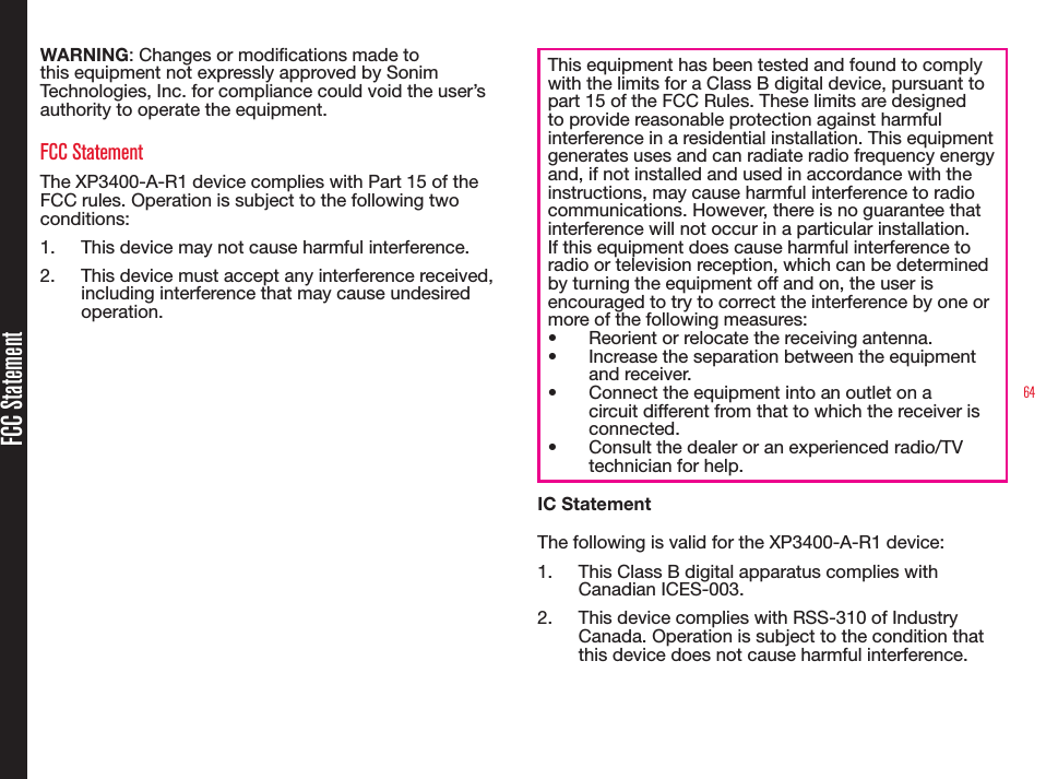 64FCC StatementWARNING: Changes or modications made to this equipment not expressly approved by Sonim Technologies, Inc. for compliance could void the user’s authority to operate the equipment.FCC StatementThe XP3400-A-R1 device complies with Part 15 of the FCC rules. Operation is subject to the following two conditions:1.  This device may not cause harmful interference.2.  This device must accept any interference received, including interference that may cause undesired operation.This equipment has been tested and found to comply with the limits for a Class B digital device, pursuant to part 15 of the FCC Rules. These limits are designed to provide reasonable protection against harmful interference in a residential installation. This equipment generates uses and can radiate radio frequency energy and, if not installed and used in accordance with the instructions, may cause harmful interference to radio communications. However, there is no guarantee that interference will not occur in a particular installation. If this equipment does cause harmful interference to radio or television reception, which can be determined by turning the equipment off and on, the user is encouraged to try to correct the interference by one or more of the following measures:• Reorient or relocate the receiving antenna.• Increase the separation between the equipment and receiver.• Connect the equipment into an outlet on a circuit different from that to which the receiver is connected.• Consult the dealer or an experienced radio/TV technician for help.IC StatementThe following is valid for the XP3400-A-R1 device:1.  This Class B digital apparatus complies with Canadian ICES-003.2.  This device complies with RSS-310 of Industry Canada. Operation is subject to the condition that this device does not cause harmful interference.