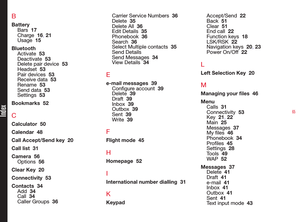 65BBatteryBars  17Charge  16, 21Usage  15BluetoothActivate  53Deactivate  53Delete pair device  53Headset  53Pair devices  53Receive data  53Rename  53Send data  53Settings  53Bookmarks  52CCalculator  50Calendar  48Call Accept/Send key  20Call list  31Camera  56Options  56Clear Key  20Connectivity  53Contacts  34Add  34Call  34Caller Groups  36Carrier Service Numbers  36Delete  35Delete All  36Edit Details  35Phonebook  36Search  36Select Multiple contacts  35Send DetailsSend Messages  34View Details  34Ee-mail messages  39Congure account  39Delete  39Draft  39Inbox  39Outbox  39Sent  39Write  39FFlight mode  45HHomepage  52IInternational number dialling  31KKeypadAccept/Send  22Back  51Clear  51End call  22Function keys  18LSK/RSK  22Navigation keys  20, 23Power On/Off  22LLeft Selection Key  20MManaging your les  46MenuCalls  31Connectivity  53Key  21, 22Main  25Messages  37My les  46Phonebook  34Proles  45Settings  28Tools  49WAP  52Messages  37Delete  41Draft  41e-mail  41Inbox  41Outbox  41Sent  41Text input mode  43Index