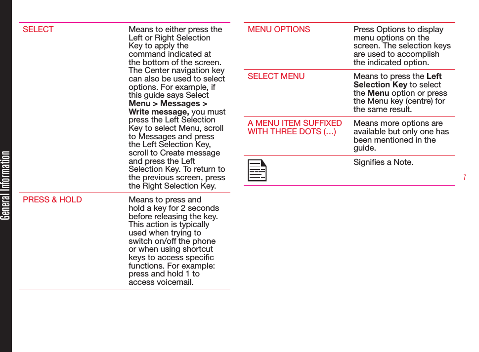 7SELECT Means to either press the Left or Right Selection Key to apply the command indicated at the bottom of the screen. The Center navigation key can also be used to select options. For example, if this guide says Select Menu &gt; Messages &gt; Write message, you must press the Left Selection Key to select Menu, scroll to Messages and press the Left Selection Key, scroll to Create message and press the Left Selection Key. To return to the previous screen, press the Right Selection Key.PRESS &amp; HOLD Means to press and hold a key for 2 seconds before releasing the key. This action is typically used when trying to switch on/off the phone or when using shortcut keys to access specic functions. For example: press and hold 1 to access voicemail.MENU OPTIONS Press Options to display menu options on the screen. The selection keys are used to accomplish the indicated option.SELECT MENU Means to press the Left Selection Key to select the Menu option or press the Menu key (centre) for the same result.A MENU ITEM SUFFIXED WITH THREE DOTS (…)Means more options are available but only one has been mentioned in the guide.Signies a Note.General Information