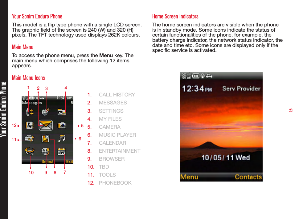 23Your Sonim Enduro PhoneYour Sonim Enduro PhoneThis model is a ip type phone with a single LCD screen. The graphic eld of the screen is 240 (W) and 320 (H) pixels. The TFT technology used displays 262K colours.Main MenuTo access the phone menu, press the Menu key. The main menu which comprises the following 12 items appears.Main Menu Icons  1.  CALL HISTORY2.  MESSAGES3.  SETTINGS4.  MY FILES5.  CAMERA6.  MUSIC PLAYER7.  CALENDAR8.  ENTERTAINMENT9.  BROWSER10.  TBD11.  TOOLS12.  PHONEBOOKHome Screen IndicatorsThe home screen indicators are visible when the phone is in standby mode. Some icons indicate the status of certain functionalities of the phone, for example, the battery charge indicator, the network status indicator, the date and time etc. Some icons are displayed only if the specic service is activated. 1 2349 578121011  6