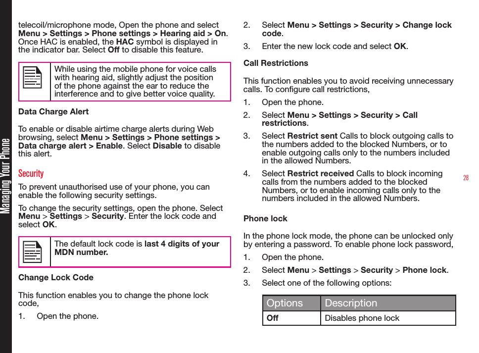 28Managing Your Phonetelecoil/microphone mode, Open the phone and select Menu &gt; Settings &gt; Phone settings &gt; Hearing aid &gt; On. Once HAC is enabled, the HAC symbol is displayed in the indicator bar. Select Off to disable this feature.While using the mobile phone for voice calls with hearing aid, slightly adjust the position of the phone against the ear to reduce the interference and to give better voice quality.Data Charge AlertTo enable or disable airtime charge alerts during Web browsing, select Menu &gt; Settings &gt; Phone settings &gt; Data charge alert &gt; Enable. Select Disable to disable this alert.SecurityTo prevent unauthorised use of your phone, you can enable the following security settings.To change the security settings, open the phone. Select Menu &gt; Settings &gt; Security. Enter the lock code and select OK.The default lock code is last 4 digits of your MDN number.Change Lock CodeThis function enables you to change the phone lock code,1.  Open the phone.2.  Select Menu &gt; Settings &gt; Security &gt; Change lock code.3.  Enter the new lock code and select OK.Call RestrictionsThis function enables you to avoid receiving unnecessary calls. To congure call restrictions,1.  Open the phone.2.  Select Menu &gt; Settings &gt; Security &gt; Call restrictions.3.  Select Restrict sent Calls to block outgoing calls to the numbers added to the blocked Numbers, or to enable outgoing calls only to the numbers included in the allowed Numbers.4.  Select Restrict received Calls to block incoming calls from the numbers added to the blocked Numbers, or to enable incoming calls only to the numbers included in the allowed Numbers.Phone lockIn the phone lock mode, the phone can be unlocked only by entering a password. To enable phone lock password, 1.  Open the phone.2.  Select Menu &gt; Settings &gt; Security &gt; Phone lock. 3.  Select one of the following options:Options DescriptionOffDisables phone lock