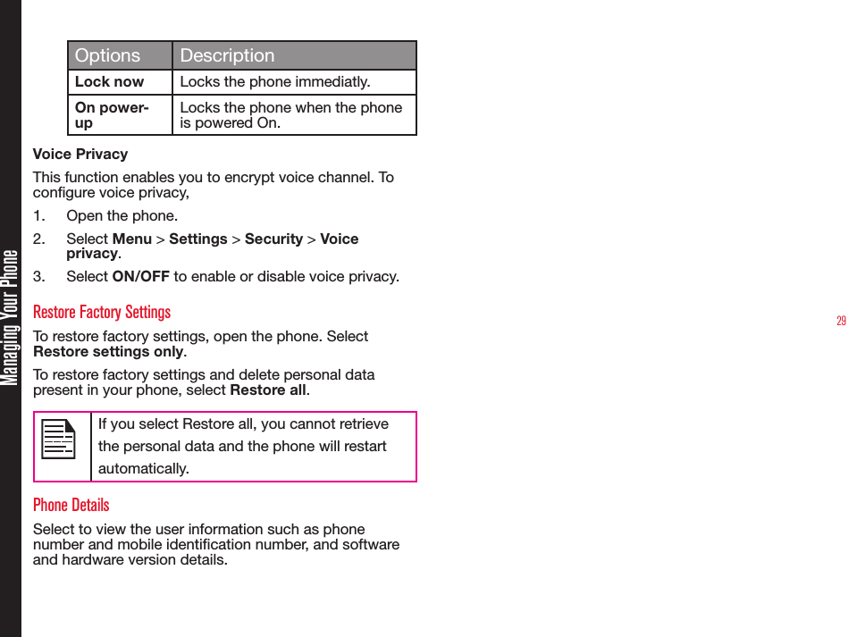 29Managing Your PhoneOptions DescriptionLock now Locks the phone immediatly.On power-upLocks the phone when the phone is powered On.Voice PrivacyThis function enables you to encrypt voice channel. To congure voice privacy,1.  Open the phone.2.  Select Menu &gt; Settings &gt; Security &gt; Voice privacy. 3.  Select ON/OFF to enable or disable voice privacy.Restore Factory SettingsTo restore factory settings, open the phone. Select Restore settings only.To restore factory settings and delete personal data present in your phone, select Restore all.If you select Restore all, you cannot retrieve the personal data and the phone will restart automatically. Phone DetailsSelect to view the user information such as phone number and mobile identication number, and software and hardware version details.