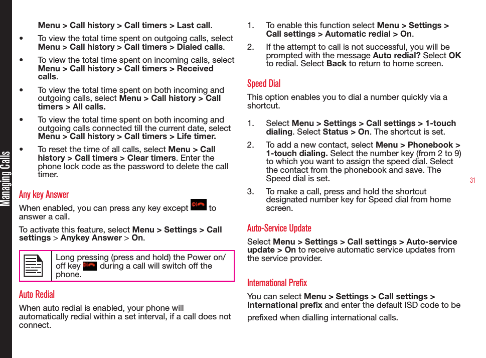 31Managing CallsMenu &gt; Call history &gt; Call timers &gt; Last call.•  To view the total time spent on outgoing calls, select Menu &gt; Call history &gt; Call timers &gt; Dialed calls.•  To view the total time spent on incoming calls, select Menu &gt; Call history &gt; Call timers &gt; Received calls.•  To view the total time spent on both incoming and outgoing calls, select Menu &gt; Call history &gt; Call timers &gt; All calls.•  To view the total time spent on both incoming and outgoing calls connected till the current date, select Menu &gt; Call history &gt; Call timers &gt; Life timer.•  To reset the time of all calls, select Menu &gt; Call history &gt; Call timers &gt; Clear timers. Enter the phone lock code as the password to delete the call timer.Any key AnswerWhen enabled, you can press any key except   to answer a call.To activate this feature, select Menu &gt; Settings &gt; Call settings &gt; Anykey Answer &gt; On.Long pressing (press and hold) the Power on/off key   during a call will switch off the phone.Auto RedialWhen auto redial is enabled, your phone will automatically redial within a set interval, if a call does not connect.1.  To enable this function select Menu &gt; Settings &gt; Call settings &gt; Automatic redial &gt; On.2.  If the attempt to call is not successful, you will be prompted with the message Auto redial? Select OK to redial. Select Back to return to home screen.Speed DialThis option enables you to dial a number quickly via a shortcut.1.  Select Menu &gt; Settings &gt; Call settings &gt; 1-touch dialing. Select Status &gt; On. The shortcut is set.2.  To add a new contact, select Menu &gt; Phonebook &gt; 1-touch dialing. Select the number key (from 2 to 9) to which you want to assign the speed dial. Select the contact from the phonebook and save. The Speed dial is set.3.  To make a call, press and hold the shortcut designated number key for Speed dial from home screen.Auto-Service UpdateSelect Menu &gt; Settings &gt; Call settings &gt; Auto-service update &gt; On to receive automatic service updates from the service provider. International PrefixYou can select Menu &gt; Settings &gt; Call settings &gt; International prefix and enter the default ISD code to be prefixed when dialling international calls. 