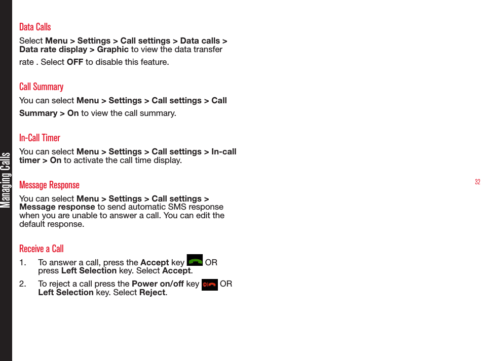32Managing CallsData CallsSelect Menu &gt; Settings &gt; Call settings &gt; Data calls &gt; Data rate display &gt; Graphic to view the data transfer rate . Select OFF to disable this feature.Call SummaryYou can select Menu &gt; Settings &gt; Call settings &gt; Call Summary &gt; On to view the call summary.In-Call TimerYou can select Menu &gt; Settings &gt; Call settings &gt; In-call  timer &gt; On to activate the call time display. Message ResponseYou can select Menu &gt; Settings &gt; Call settings &gt; Message response to send automatic SMS response when you are unable to answer a call. You can edit the default response. Receive a Call1.  To answer a call, press the Accept key   OR press Left Selection key. Select Accept.2.  To reject a call press the Power on/off key   OR Left Selection key. Select Reject.