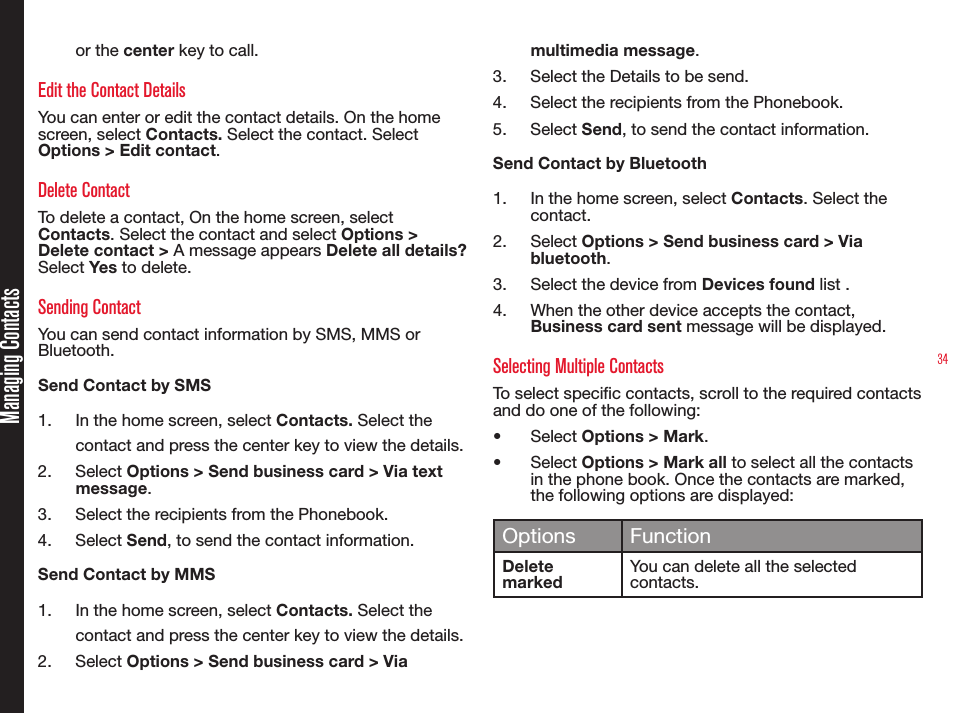 34Managing Contactsor the center key to call.Edit the Contact DetailsYou can enter or edit the contact details. On the home screen, select Contacts. Select the contact. Select Options &gt; Edit contact. Delete ContactTo delete a contact, On the home screen, select Contacts. Select the contact and select Options &gt; Delete contact &gt; A message appears Delete all details? Select Yes to delete.Sending ContactYou can send contact information by SMS, MMS or Bluetooth.Send Contact by SMS1.  In the home screen, select Contacts. Select the contact and press the center key to view the details.2.  Select Options &gt; Send business card &gt; Via text message. 3.  Select the recipients from the Phonebook.4.  Select Send, to send the contact information.Send Contact by MMS1.  In the home screen, select Contacts. Select the contact and press the center key to view the details.2.  Select Options &gt; Send business card &gt; Via multimedia message. 3.  Select the Details to be send.4.  Select the recipients from the Phonebook.5.  Select Send, to send the contact information.Send Contact by Bluetooth1.  In the home screen, select Contacts. Select the contact.2.  Select Options &gt; Send business card &gt; Via bluetooth.3.  Select the device from Devices found list .4.  When the other device accepts the contact, Business card sent message will be displayed.Selecting Multiple Contacts To select specic contacts, scroll to the required contacts and do one of the following:•  Select Options &gt; Mark.•  Select Options &gt; Mark all to select all the contacts in the phone book. Once the contacts are marked, the following options are displayed: Options FunctionDelete markedYou can delete all the selected contacts.
