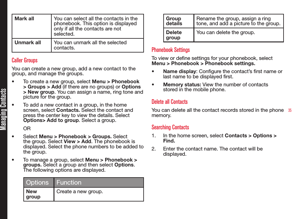 35Managing ContactsMark all You can select all the contacts in the phonebook. This option is displayed only if all the contacts are not selected.Unmark all You can unmark all the selected contacts. Caller Groups You can create a new group, add a new contact to the group, and manage the groups. •  To create a new group, select Menu &gt; Phonebook &gt; Groups &gt; Add (if there are no groups) or Options &gt; New group. You can assign a name, ring tone and picture for the group. •  To add a new contact in a group, in the home screen, select Contacts. Select the contact and press the center key to view the details. Select Options&gt; Add to group. Select a group. OR•  Select Menu &gt; Phonebook &gt; Groups. Select the group. Select View &gt; Add. The phonebook is displayed. Select the phone numbers to be added to the group.•  To manage a group, select Menu &gt; Phonebook &gt; groups. Select a group and then select Options. The following options are displayed.Options FunctionNew groupCreate a new group.Group detailsRename the group, assign a ring tone, and add a picture to the group.Delete groupYou can delete the group.Phonebook SettingsTo view or dene settings for your phonebook, select Menu &gt; Phonebook &gt; Phonebook settings.•  Name display: Congure the contact’s rst name or last name to be displayed rst.•  Memory status: View the number of contacts stored in the mobile phone.Delete all ContactsYou can delete all the contact records stored in the phone memory.Searching Contacts1.  In the home screen, select Contacts &gt; Options &gt; Find. 2.  Enter the contact name. The contact will be displayed.