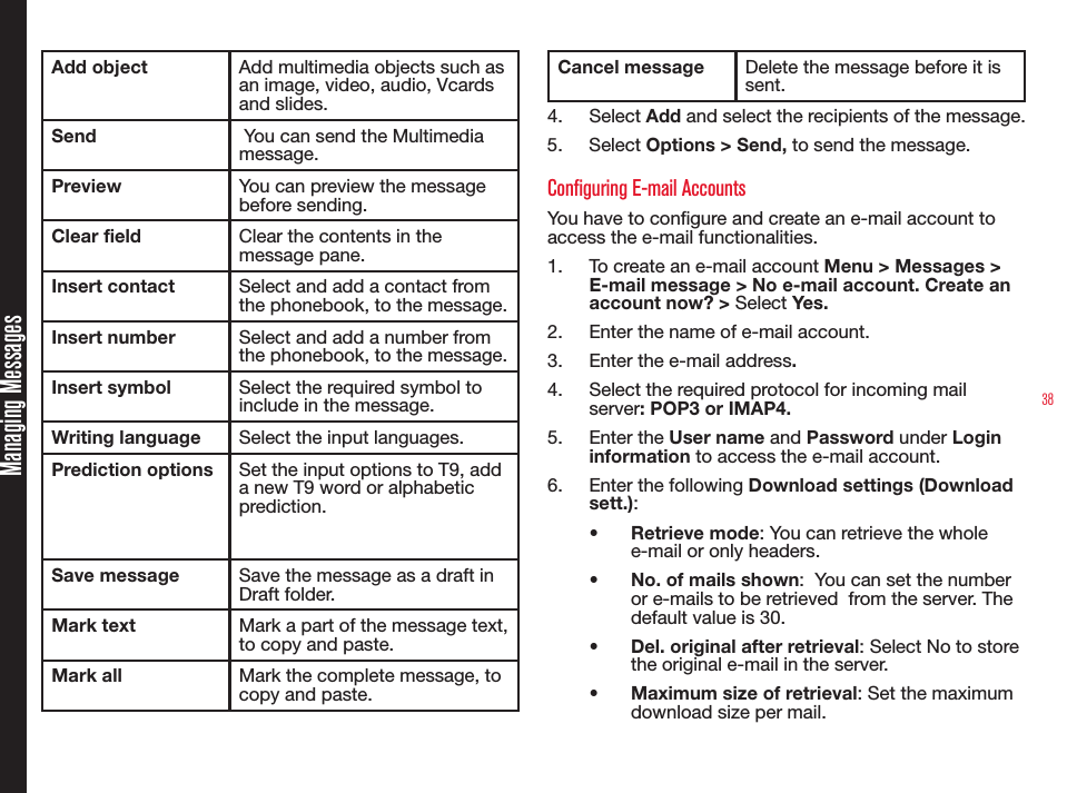 38Add object Add multimedia objects such as an image, video, audio, Vcards and slides.Send  You can send the Multimedia message.Preview You can preview the message before sending.Clear field Clear the contents in the message pane.Insert contact Select and add a contact from the phonebook, to the message.Insert number Select and add a number from the phonebook, to the message.Insert symbol Select the required symbol to include in the message.Writing language Select the input languages.Prediction options Set the input options to T9, add a new T9 word or alphabetic prediction.Save message Save the message as a draft in Draft folder.Mark text Mark a part of the message text, to copy and paste.Mark all Mark the complete message, to copy and paste.Cancel message Delete the message before it is sent.4.  Select Add and select the recipients of the message. 5.  Select Options &gt; Send, to send the message. Configuring E-mail AccountsYou have to congure and create an e-mail account to access the e-mail functionalities. 1.  To create an e-mail account Menu &gt; Messages &gt; E-mail message &gt; No e-mail account. Create an account now? &gt; Select Yes.2.  Enter the name of e-mail account.3.  Enter the e-mail address. 4.  Select the required protocol for incoming mail server: POP3 or IMAP4. 5.  Enter the User name and Password under Login information to access the e-mail account.6.  Enter the following Download settings (Download sett.): •  Retrieve mode: You can retrieve the whole e-mail or only headers.•  No. of mails shown:  You can set the number or e-mails to be retrieved  from the server. The default value is 30.•  Del. original after retrieval: Select No to store the original e-mail in the server.•  Maximum size of retrieval: Set the maximum download size per mail.Managing Messages