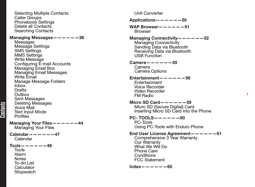 4Selecting Multiple Contacts Caller Groups Phonebook SettingsDelete all ContactsSearching ContactsManaging Messages——————36MessagesMessage SettingsSMS SettingsMMS SettingsWrite MessageConguring E-mail AccountsManaging Email BoxManaging Email MessagesWrite EmailManage Message FoldersInboxDraftsOutboxSent MessagesDeleting MessagesVoice MailText Input ModeProlesManaging Your Files——————44Managing Your FilesCalendar——————47CalendarTools——————48ToolsAlarmNotesTo-do ListCalculatorStopwatch Unit ConverterApplications——————50WAP Browser——————51Browser Managing Connectivity——————52Managing ConnectivitySending Data via BluetoothReceiving Data via BluetoothUSB FunctionCamera——————55CameraCamera OptionsEntertainment——————56EntertainmentVoice RecorderVideo RecorderFM RadioMicro SD Card——————59Micro SD (Secure Digital) CardInserting Micro SD Card into the PhonePC- TOOLS——————60PC-ToolsUsing PC-Tools with Enduro PhoneEnd User License Agreement——————61Comprehensive 3 Year WarrantyOur WarrantyWhat We Will DoPhone CareConditionsFCC StatementIndex——————65Contents