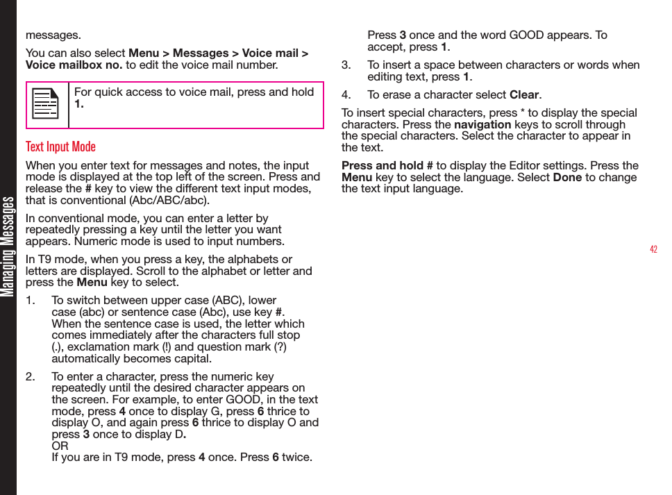 42messages. You can also select Menu &gt; Messages &gt; Voice mail &gt; Voice mailbox no. to edit the voice mail number.For quick access to voice mail, press and hold 1.Text Input ModeWhen you enter text for messages and notes, the input mode is displayed at the top left of the screen. Press and release the # key to view the different text input modes, that is conventional (Abc/ABC/abc).In conventional mode, you can enter a letter by repeatedly pressing a key until the letter you want appears. Numeric mode is used to input numbers.In T9 mode, when you press a key, the alphabets or letters are displayed. Scroll to the alphabet or letter and press the Menu key to select.1.  To switch between upper case (ABC), lower case (abc) or sentence case (Abc), use key #. When the sentence case is used, the letter which comes immediately after the characters full stop (.), exclamation mark (!) and question mark (?) automatically becomes capital.2.  To enter a character, press the numeric key repeatedly until the desired character appears on the screen. For example, to enter GOOD, in the text mode, press 4 once to display G, press 6 thrice to display O, and again press 6 thrice to display O and press 3 once to display D.OR If you are in T9 mode, press 4 once. Press 6 twice. Press 3 once and the word GOOD appears. To accept, press 1.3.  To insert a space between characters or words when editing text, press 1.4.  To erase a character select Clear.To insert special characters, press * to display the special characters. Press the navigation keys to scroll through the special characters. Select the character to appear in the text. Press and hold # to display the Editor settings. Press the Menu key to select the language. Select Done to change the text input language.Managing Messages